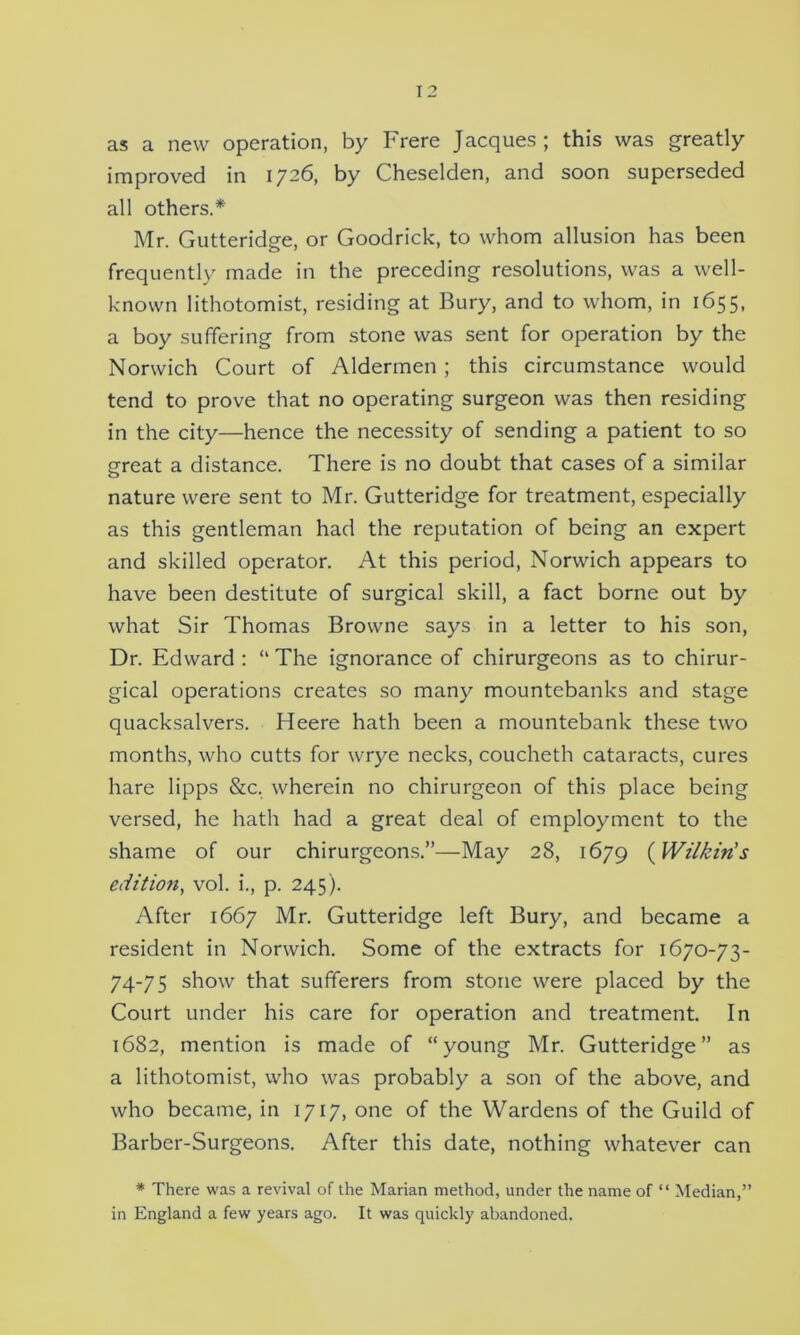 as a new operation, by Frere Jacques; this was greatly improved in 1726, by Cheselden, and soon superseded all others.* Mr. Gutteridge, or Goodrick, to whom allusion has been frequently made in the preceding resolutions, was a well- known lithotomist, residing at Bury, and to whom, in 1655, a boy suffering from stone was sent for operation by the Norwich Court of Aldermen; this circumstance would tend to prove that no operating surgeon was then residing in the city—hence the necessity of sending a patient to so great a distance. There is no doubt that cases of a similar nature were sent to Mr. Gutteridge for treatment, especially as this gentleman had the reputation of being an expert and skilled operator. At this period, Norwich appears to have been destitute of surgical skill, a fact borne out by what Sir Thomas Browne says in a letter to his son, Dr. Edward : “ The ignorance of chirurgeons as to chirur- gical operations creates so many mountebanks and stage quacksalvers. Heere hath been a mountebank these two months, who cutts for wrye necks, coucheth cataracts, cures hare lipps &c, wherein no chirurgeon of this place being versed, he hath had a great deal of employment to the shame of our chirurgeons.”—May 28, 1679 (Wilkin's edition, vol. i., p. 245). After 1667 Mr. Gutteridge left Bury, and became a resident in Norwich. Some of the extracts for 1670-73- 74-75 show that sufferers from stone were placed by the Court under his care for operation and treatment. In 1682, mention is made of “young Mr. Gutteridge” as a lithotomist, who was probably a son of the above, and who became, in 1717, one of the Wardens of the Guild of Barber-Surgeons. After this date, nothing whatever can * There was a revival of the Marian method, under the name of “ Median,” in England a few years ago. It was quickly abandoned.