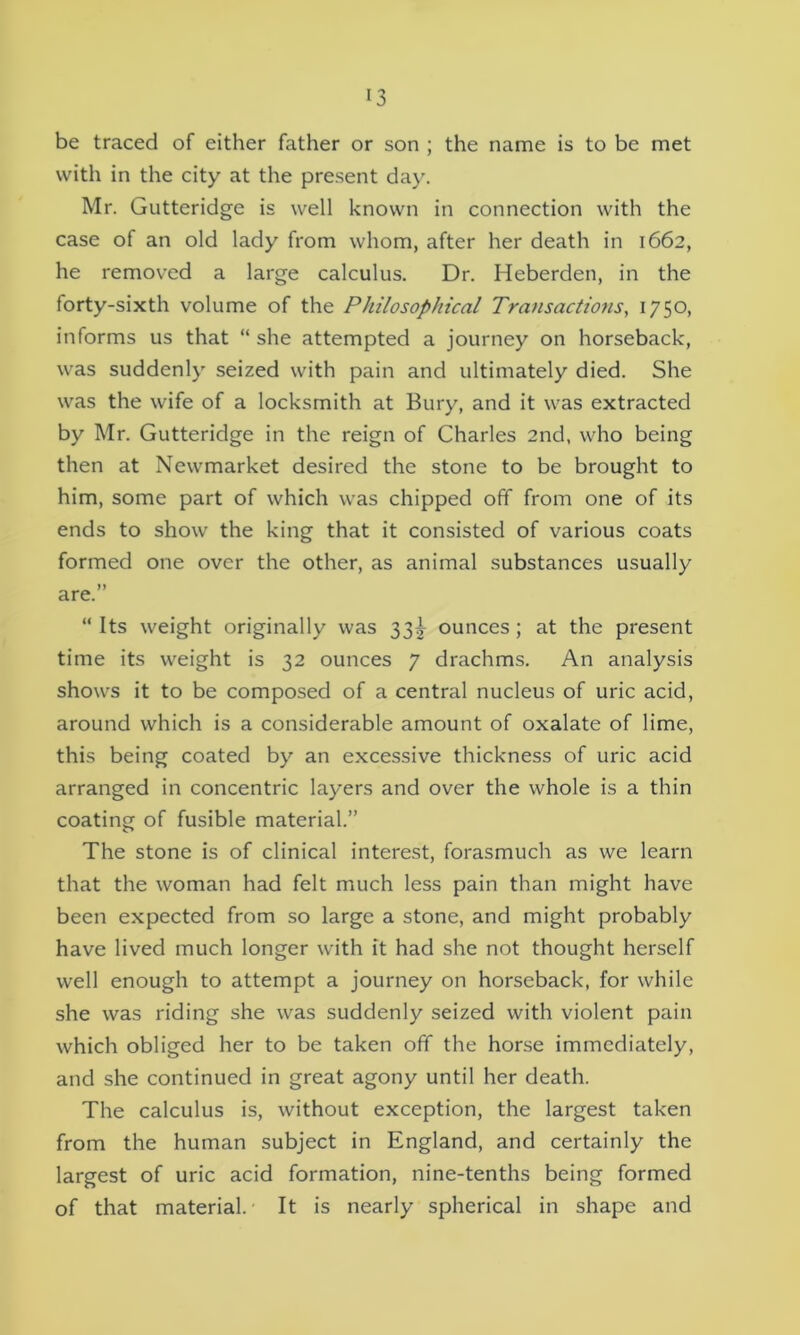 be traced of either father or son ; the name is to be met with in the city at the present day. Mr. Gutteridge is well known in connection with the case of an old lady from whom, after her death in 1662, he removed a large calculus. Dr. Heberden, in the forty-sixth volume of the Philosophical Transactions, 1750, informs us that “ she attempted a journey on horseback, was suddenly seized with pain and ultimately died. She was the wife of a locksmith at Bury, and it was extracted by Mr. Gutteridge in the reign of Charles 2nd, who being then at Newmarket desired the stone to be brought to him, some part of which was chipped off from one of its ends to show the king that it consisted of various coats formed one over the other, as animal substances usually are.” “ Its weight originally was 33^ ounces; at the present time its weight is 32 ounces 7 drachms. An analysis shows it to be composed of a central nucleus of uric acid, around which is a considerable amount of oxalate of lime, this being coated by an excessive thickness of uric acid arranged in concentric layers and over the whole is a thin coating of fusible material.” The stone is of clinical interest, forasmuch as we learn that the woman had felt much less pain than might have been expected from so large a stone, and might probably have lived much longer with it had she not thought herself well enough to attempt a journey on horseback, for while she was riding she was suddenly seized with violent pain which obliged her to be taken off the horse immediately, and she continued in great agony until her death. The calculus is, without exception, the largest taken from the human subject in England, and certainly the largest of uric acid formation, nine-tenths being formed of that material. It is nearly spherical in shape and
