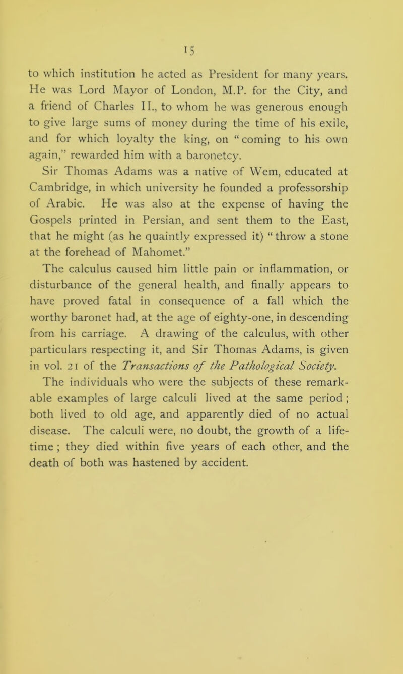 IS to which institution he acted as President for many years. He was Lord Mayor of London, M.P. for the City, and a friend of Charles II., to whom he was generous enough to give large sums of money during the time of his exile, and for which loyalty the king, on “ coming to his own again,” rewarded him with a baronetcy. Sir Thomas Adams was a native of Wem, educated at Cambridge, in which university he founded a professorship of Arabic. He was also at the expense of having the Gospels printed in Persian, and sent them to the East, that he might (as he quaintly expressed it) “ throw a stone at the forehead of Mahomet.” The calculus caused him little pain or inflammation, or disturbance of the general health, and finally appears to have proved fatal in consequence of a fall which the worthy baronet had, at the age of eighty-one, in descending from his carriage. A drawing of the calculus, with other particulars respecting it, and Sir Thomas Adams, is given in vol. 21 of the Transactions of the Pathological Society. The individuals who were the subjects of these remark- able examples of large calculi lived at the same period ; both lived to old age, and apparently died of no actual disease. The calculi were, no doubt, the growth of a life- time ; they died within five years of each other, and the death of both was hastened by accident.