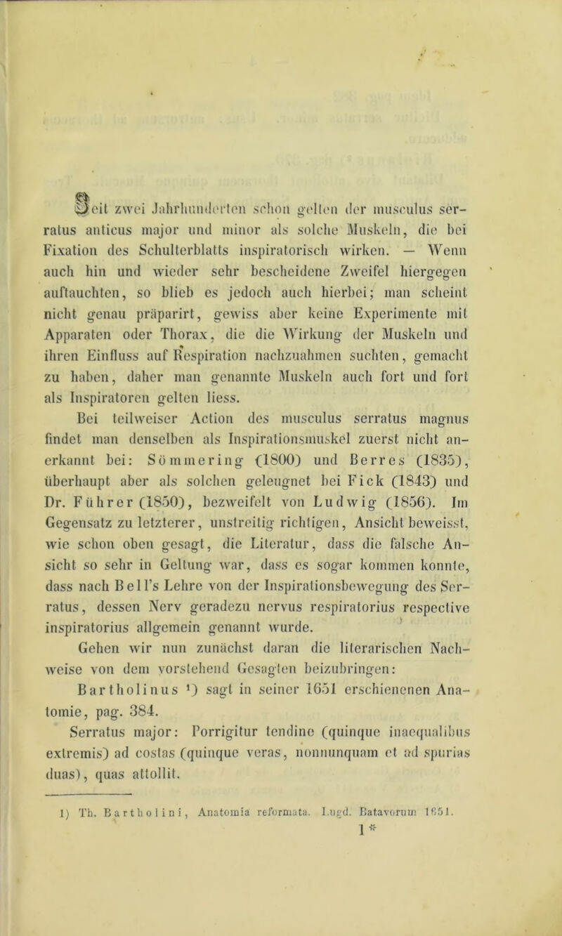 iizeit zwei Jahrhunderten schon gelten dor masculus ser- ralus anticus major und minor ais solche Muskoln, die bei Fixation des Schulterblatts inspiratorisch wirken. — Wenn auch hin und wieder sehr bescheidene Ziveifel hiergegen auflauchten, so blieb es jedoch auch hierbei; man scheint nicht genau priiparirt, gewiss aber keine Experimente mil Apparaten oder Thorax. die die Wirkung der Muskeln und ihren Einfluss auf Respiration nachzuahmen sucnten, gemacht zu haben, daher man genannte Muskeln auch fori und fori ais Iuspiratorcn gelten liess. Bei teihveiscr Aclion des musculus serratus magnus findet man denselben ais Inspirationsmuskel zuerst nicht an- erkannt bei: Somniering (1800) und Berres (1835), iiberhaupt aber ais solchen geleugnet bei Fick (1843) und Dr. Fiihrer (1850), bezweifelt von Ludwig (1856). Im Gegensatz zu letzterer, unstrcitig richtigen, Ansicht beweisst, wie schon oben gesagt, die Literatur, dass die falsche An- sicht so sehr in Geltung war, dass es sogar kommcn konnte, dass nach Bell’s Lehrc von der Inspirationsbcwegung des Ser- ratus, dessen Nerv geradezu nervus respiratorius respective inspiratorius allgemein genannt wurde. Gelien wir nun zunachst daran die literarischen Nach- weise von dem yorstehend Gesagten beizubringen: Bartholinus *) sagt in seiner 1651 erschienenen Ana- tomie, pag. 384. Serratus major: Porrigitur tendine (quinque inaequalibus extremis) ad costas (quinque veras, nonnunquam et ad spurias duas), quas attollit. 1) Th. Bartholini, Anatoinia reformata, l.tigd. Batavorum 1651.