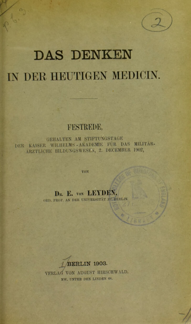 DAS DENKEN IN DElt HEUTIGEN MED1CIN. GEHALTEN AM STIFTUNGSTAGE DER KAISER WILHELMS-AKADEMIE FÜR DAS MILITÄR- ÄRZTLICHE BILDUNGSWESEN, 2. DECEMBER 1902, VON Du. E. von LEYDEN, OKI). PROF. AN DER UNIVERSITÄT ZU BERLIN. J BERLIN 1903. VERLAG VON AUGUST HIRSCHWALD. NW. UNTER DEN LINDEN 68.