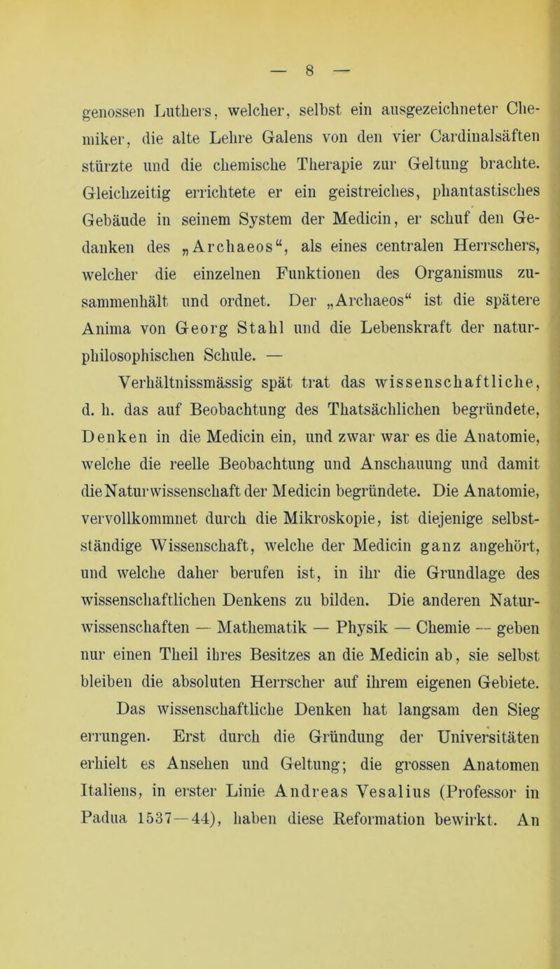 genossen Luthers, welcher, selbst ein ausgezeichneter Che- miker, die alte Lehre Galens von den vier Cardinal saften stürzte und die chemische Therapie zur Geltung brachte. Gleichzeitig errichtete er ein geistreiches, phantastisches Gebäude in seinem System der Medicin, er schuf den Ge- danken des „Archaeos“, als eines centralen Herrschers, welcher die einzelnen Funktionen des Organismus zu- sammenhält und ordnet. Der „Archaeos“ ist die spätere Anima von Georg Stahl und die Lebenskraft der natur- philosophischen Schule. — Verhältnissmässig spät trat das wissenschaftliche, d. h. das auf Beobachtung des Thatsächlichen begründete, Denken in die Medicin ein, und zwar war es die Anatomie, welche die reelle Beobachtung und Anschauung und damit die Naturwissenschaft der Medicin begründete. Die Anatomie, vervollkommnet durch die Mikroskopie, ist diejenige selbst- ständige Wissenschaft, welche der Medicin ganz angehört, und welche daher berufen ist, in ihr die Grundlage des wissenschaftlichen Denkens zu bilden. Die anderen Natur- wissenschaften — Mathematik — Physik — Chemie — geben nur einen Theil ihres Besitzes an die Medicin ab, sie selbst bleiben die absoluten Herrscher auf ihrem eigenen Gebiete. Das wissenschaftliche Denken hat langsam den Sieg errungen. Erst durch die Gründung der Universitäten erhielt es Ansehen und Geltung; die grossen Anatomen Italiens, in erster Linie Andreas Vesalius (Professor in Padua 1537—44), haben diese Reformation bewirkt. An