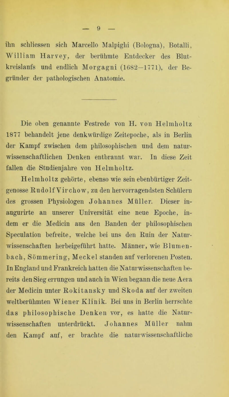 ihn schliessen sich Marcello Malpighi (Bologna), Botalli, William Harvey, der berühmte Entdecker des Blut- kreislaufs und endlich Morgagni (1682—1771), der Be- gründer der pathologischen Anatomie. Die oben genannte Festrede von H. von Helmholtz 1877 behandelt jene denkwürdige Zeitepoche, als in Berlin der Kampf zwischen dem philosophischen und dem natur- wissenschaftlichen Denken entbrannt war. In diese Zeit fallen die Studienjahre von Helmholtz. Helmholtz gehörte, ebenso wie sein ebenbürtiger Zeit- genosse RudolfVirchow, zu den hervorragendsten Schülern des grossen Physiologen Johannes Müller. Dieser in- augurirte an unserer Universität eine neue Epoche, in- dem er die Medicin aus den Banden der philosophischen Speculation befreite, welche bei uns den Ruin der Natur- wissenschaften herbeigeführt hatte. Männer, wie Blumen- bach, Sömmering, Meckel standen auf verlorenen Posten. In England und Frankreich hatten die Naturwissenschaften be- reits den Sieg errungen und auch in Wien begann die neue Aera der Medicin unter Rokitansky und Skoda auf der zweiten weltberühmten Wiener Klinik. Bei uns in Berlin herrschte das philosophische Denken vor, es hatte die Natur- wissenschaften unterdrückt. Johannes Müller nahm den Kampf auf, er brachte die naturwissenschaftliche