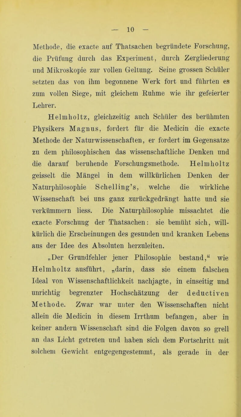 Methode, die exacte auf Thatsachen begründete Forschung, die Prüfung durch das Experiment, durch Zergliederung und Mikroskopie zur vollen Geltung. Seine grossen Schüler setzten das von ihm begonnene Werk fort und führten es zum vollen Siege, mit gleichem Ruhme wie ihr gefeierter Lehrer. Helmholtz, gleichzeitig auch Schüler des berühmten Physikers Magnus, fordert für die Medicin die exacte Methode der Naturwissenschaften, er fordert im Gegensätze zu dem philosophischen das wissenschaftliche Denken und die darauf beruhende Forschungsmethode. Helmholtz geisselt die Mängel in dem willkürlichen Denken der Naturphilosophie Schell ing’s, welche die wirkliche Wissenschaft bei uns ganz zurückgedrängt hatte und sie verkümmern liess. Die Naturphilosophie missachtet die exacte Forschung der Thatsachen: sie bemüht sich, will- kürlich die Erscheinungen des gesunden und kranken Lebens aus der Idee des Absoluten herzuleiten. „Der Grundfehler jener Philosophie bestand,“ wie Helmholtz ausführt, „darin, dass sie einem falschen Ideal von Wissenschaftlichkeit nachjagte, in einseitig und unrichtig begrenzter Hochschätzung der deductiven Methode. Zwar war unter den Wissenschaften nicht allein die Medicin in diesem Irrthum befangen, aber in keiner andern AVissenschaff sind die Folgen davon so grell an das Licht getreten und haben sich dem Fortschritt mit solchem Gewicht entgegengestemmt, als gerade in der
