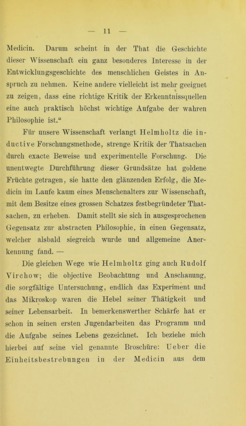 Medicin. Darum scheint in der Tliat, die Geschichte dieser Wissenschaft ein ganz besonderes Interesse in der Entwicklungsgeschichte des menschlichen Geistes in An- spruch zn nehmen. Keine andere vielleicht ist mehr geeignet zu zeigen, dass eine richtige Kritik der Erkenntnissquellen eine auch praktisch höchst wichtige Aufgabe der wahren Philosophie ist.“ Für unsere AVissenschaft verlangt Helmholtz die in- ductive Forschungsmethode, strenge Kritik der Thatsachen durch exacte Beweise und experimentelle Forschung. Die unentwegte Durchführung dieser Grundsätze hat goldene Früchte getragen, sie hatte den glänzenden Erfolg, die Me- dicin im Laufe kaum eines Menschenalters zur AVissenschaft, mit dem Besitze eines grossen Schatzes festbegründeter That- sachen, zu erheben. Damit stellt sie sich in ausgesprochenen Gegensatz zur abstracten Philosophie, in einen Gegensatz, welcher alsbald siegreich wurde und allgemeine Aner- kennung fand. — Die gleichen AVege wie Helmholtz ging auch Rudolf Virchow; die objective Beobachtung und Anschauung, die sorgfältige Untersuchung, endlich das Experiment und das Mikroskop waren die Hebel seiner Thätigkeit und seiner Lebensarbeit. In bemerkenswert her Schärfe hat er schon in seinen ersten Jugendarbeiten das Programm und die Aufgabe seines Lebens gezeichnet. Ich beziehe mich hierbei auf seine viel genannte Broschüre: lieber die Einheitsbestrebungen in der Medicin aus dem