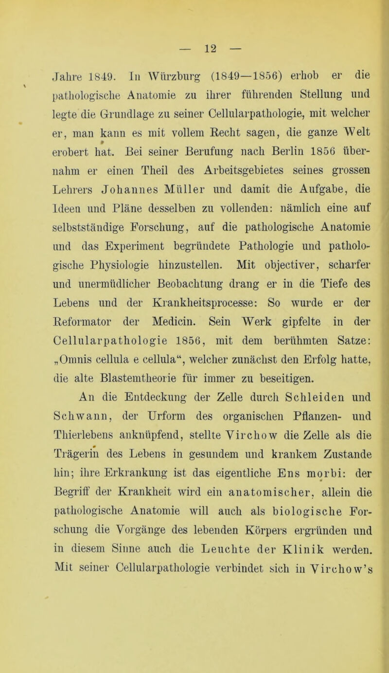 pathologische Anatomie zu ihrer führenden Stellung und legte die Grundlage zu seiner Cellularpathologie, mit welcher er, man kann es mit vollem Recht sagen, die ganze Welt erobert hat. Bei seiner Berufung nach Berlin 1856 über- nahm er einen Theil des Arbeitsgebietes seines grossen Lehrers Johannes Müller und damit die Aufgabe, die Ideen und Pläne desselben zu vollenden: nämlich eine auf selbstständige Forschung, auf die pathologische Anatomie und das Experiment begründete Pathologie und patholo- gische Physiologie hinzustellen. Mit objectiver, scharfer und unermüdlicher Beobachtung drang er in die Tiefe des Lebens und der Krankheitsprocesse: So wurde er der Reformator der Medicin. Sein Werk gipfelte in der Cellularpathologie 1856, mit dem berühmten Satze: „Omnis cellula e cellula“, welcher zunächst den Erfolg hatte, die alte Blastemtheoi ie für immer zu beseitigen. An die Entdeckung der Zelle durch Schleiden und Schwann, der Urform des organischen Pflanzen- und Thierlebens anknüpfend, stellte Virchow die Zelle als die # Trägerin des Lebens in gesundem und krankem Zustande hin; ihre Erkrankung ist das eigentliche Ens morbi: der Begriff der Krankheit wird ein anatomischer, allein die pathologische Anatomie will auch als biologische For- schung die Vorgänge des lebenden Körpers ergründen und in diesem Sinne auch die Leuchte der Klinik werden. Mit seiner Cellularpathologie verbindet sich in Virchow’s