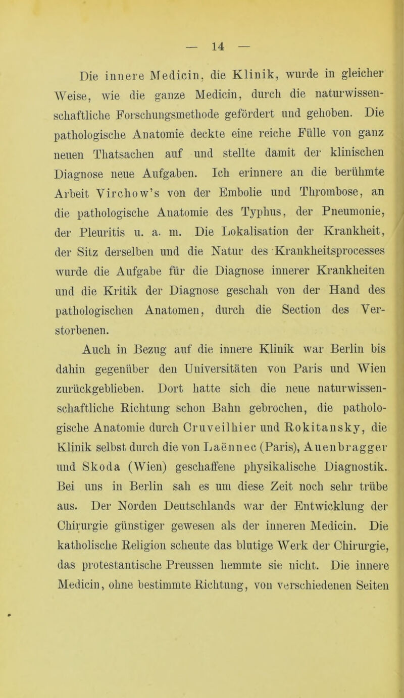 Die innere Medicin, die Klinik, wurde in gleicher Weise, wie die ganze Medicin, durch die naturwissen- schaftliche Forschungsmethode gefordert und gehoben. Die pathologische Anatomie deckte eine reiche Fülle von ganz neuen Thatsachen auf und stellte damit der klinischen Diagnose neue Aufgaben. Ich erinnere an die berühmte Arbeit Yirchow’s von der Embolie und Thrombose, an die pathologische Anatomie des Typhus, der Pneumonie, der Pleuritis u. a. m. Die Lokalisation der Krankheit, der Sitz derselben und die Natur des Krankheitsprocesses wurde die Aufgabe für die Diagnose innerer Krankheiten und die Kritik der Diagnose geschah von der Hand des pathologischen Anatomen, durch die Section des Ver- storbenen. Auch in Bezug auf die innere Klinik war Berlin bis dahin gegenüber den Universitäten von Paris und Wien zurückgeblieben. Dort hatte sich die neue naturwissen- schaftliche Richtung schon Bahn gebrochen, die patholo- gische Anatomie durch Cruveilhier und Rokitansky, die Klinik selbst durch die von Laennec (Paris), Auenbragger und Skoda (Wien) geschaffene physikalische Diagnostik. Bei uns in Berlin sah es um diese Zeit noch sehr trübe aus. Der Norden Deutschlands war der Entwicklung der Chirurgie günstiger gewesen als der inneren Medicin. Die katholische Religion scheute das blutige Werk der Chirurgie, das protestantische Preussen hemmte sie nicht. Die innere Medicin, ohne bestimmte Richtung, von verschiedenen Seiten