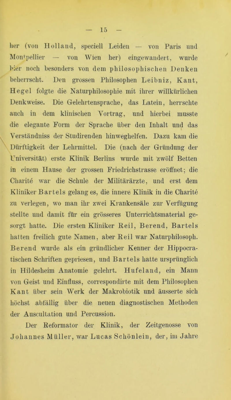 her (von Holland, speciell Leiden — von Paris und Montpellier — von Wien her) eingewandert, wurde hier noch besonders von dem philosophischen Denken beherrscht. Den grossen Philosophen Leibniz, Kant, Hegel folgte die Naturphilosophie mit ihrer willkürlichen Denkweise. Die Gelehrtensprache, das Latein, herrschte auch in dem klinischen Vortrag, und hierbei musste die elegante Form der Sprache über den Inhalt und das Verständniss der Studirenden hinweghelfen. Dazu kam die Dürftigkeit der Lehrmittel. Die (nach der Gründung der Universität) erste Klinik Berlins wurde mit zwölf Betten in einem Hause der grossen Friedrichstrasse eröffnet; die Charite war die Schule der Militärärzte, und erst dem Kliniker Bartels gelang es, die innere Klinik in die Charite zn verlegen, wo man ihr zwei Krankensäle zur Verfügung stellte und damit für ein grösseres Unterrichtsmaterial ge- sorgt hatte. Die ersten Kliniker Reil, Berend, Bartels hatten freilich gute Namen, aber Reil war Naturphilosoph. Berend wurde als ein gründlicher Kenner der Hippocra- tischen Schriften gepriesen, und Bartels hatte ursprünglich in Hildeslieim Anatomie gelehrt. Hufeland, ein Mann von Geist und Einfluss, correspondirte mit dem Philosophen Kant über sein Werk der Makrobiotik und äusserte sich höchst abfällig über die neuen diagnostischen Methoden der Auscultation und Percussion. Der Reformator der Klinik, der Zeitgenosse von Johannes Müller, war Lucas Schönlein, der, im Jahre