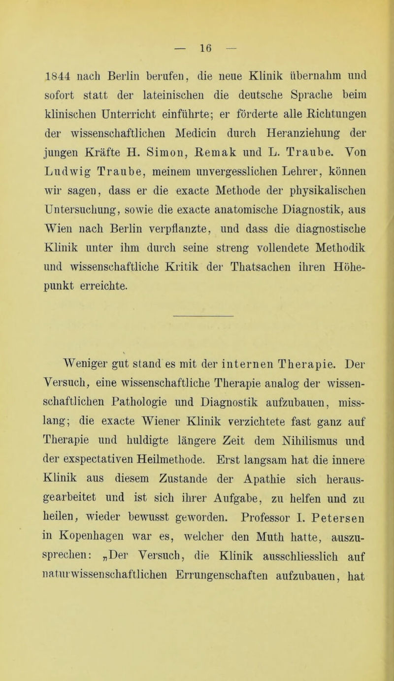 1844 nach Berlin berufen, die neue Klinik übernahm und sofort statt der lateinischen die deutsche Sprache beim klinischen Unterricht einführte; er förderte alle Bichtungen der wissenschaftlichen Medicin durch Heranziehung der jungen Kräfte H. Simon, Remak und L. Traube. Von Ludwig Traube, meinem unvergesslichen Lehrer, können wir sagen, dass er die exacte Methode der physikalischen Untersuchung, sowie die exacte anatomische Diagnostik, aus Wien nach Berlin verpflanzte, und dass die diagnostische Klinik unter ihm durch seine streng vollendete Methodik und wissenschaftliche Kritik der Thatsachen ihren Höhe- punkt erreichte. Weniger gut stand es mit der internen Therapie. Der Versuch, eine wissenschaftliche Therapie analog der wissen- schaftlichen Pathologie und Diagnostik aufzubauen, miss- lang; die exacte Wiener Klinik verzichtete fast ganz auf Therapie und huldigte längere Zeit dem Nihilismus und der exspectativen Heilmethode. Erst langsam hat die innere Klinik aus diesem Zustande der Apathie sich heraus- gearbeitet und ist sich ihrer Aufgabe, zu helfen und zu heilen, wieder bewusst geworden. Professor I. Petersen in Kopenhagen war es, welcher den Muth hatte, auszu- sprechen: „Der Versuch, die Klinik ausschliesslich auf naturwissenschaftlichen Errungenschaften aufzubauen, hat
