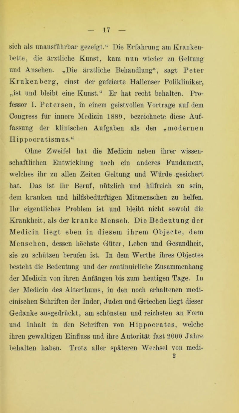sich als unausführbar gezeigt.“ Die Erfahrung am Kranken- bette, die ärztliche Kunst, kam nun wieder zu Geltung und Ansehen. „Die ärztliche Behandlung“, sagt Peter Krukenberg, einst der gefeierte Hallenser Polikliniker, „ist und bleibt eine Kunst.“ Er hat recht behalten. Pro- fessor I. Petersen, in einem geistvollen Vortrage auf dem Congress für innere Medicin 1889, bezeichnete diese Auf- fassung der klinischen Aufgaben als den „modernen Hippocratismus.“ Ohne Zweifel hat die Medicin neben ihrer wissen- schaftlichen Entwicklung noch ein anderes Fundament, welches ihr zu allen Zeiten Geltung und Würde gesichert hat. Das ist ihr Beruf, nützlich und hilfreich zu sein, dem kranken und hilfsbedürftigen Mitmenschen zu helfen. Ihr eigentliches Problem ist und bleibt nicht sowohl die Krankheit, als der kranke Mensch. Die Bedeutung der Medicin liegt eben in diesem ihrem Objecte, dem Menschen, dessen höchste Güter, Leben und Gesundheit, sie zu schützen berufen ist. In dem Werthe ihres Objectes besteht die Bedeutung und der continuirliche Zusammenhang der Medicin von ihren Anfängen bis zum heutigen Tage, ln der Medicin des Alterthums, in den noch erhaltenen medi- cinischen Schriften der Inder, Juden und Griechen liegt dieser Gedanke ausgedrückt, am schönsten und reichsten an Form und Inhalt in den Schriften von Hippocrates, welche ihren gewaltigen Einfluss und ihre Autorität fast 2000 Jahre behalten haben. Trotz aller späteren Wechsel von medi- 2