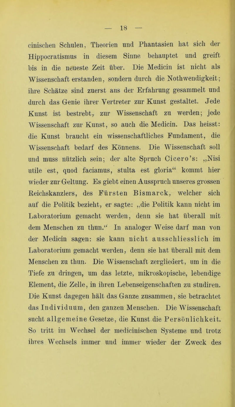 cinischen Schulen, Theorien und Phantasien hat sich der Hippocratismus in diesem Sinne behauptet und greift bis in die neueste Zeit über. Die Medicin ist nicht als Wissenschaft erstanden, sondern durch die NotliWendigkeit; ihre Schätze sind zuerst aus der Erfahrung gesammelt und durch das Genie ihrer Vertreter zur Kunst gestaltet. Jede Kunst ist bestrebt, zur Wissenschaft zu werden; jede AVissenschaft zur Kunst, so auch die Medicin. Das heisst: die Kunst braucht ein wissenschaftliches Fundament, die AVissenschaft bedarf des Könnens. Die AVissenschaft soll und muss nützlich sein; der alte Spruch Cicero’s: „Nisi utile est, quod faciamus, stulta est gloria“ kommt hier wieder zur Geltung. Es giebt einen Ausspruch unseres grossen Reichskanzlers, des Fürsten Bismarck, welcher sich auf die Politik bezieht, er sagte: „die Politik kann nicht im Laboratorium gemacht werden, denn sie hat überall mit dem Menschen zu tliun.“ In analoger AVeise darf man von der Medicin sagen: sie kann nicht ausschliesslich im Laboratorium gemacht werden, denn sie hat überall mit dem Menschen zu thun. Die AVissenschaft zergliedert, um in die Tiefe zu dringen, um das letzte, mikroskopische, lebendige Element, die Zelle, in ihren Lebenseigenschaften zu studiren. Die Kunst dagegen hält das Ganze zusammen, sie betrachtet das Individuum, den ganzen Menschen. Die AVissenschaft sucht allgemeine Gesetze, die Kunst die Persönlichkeit. So tritt im Wechsel der medicinischen Systeme und trotz ihres AVechsels immer und immer wieder der Zweck des