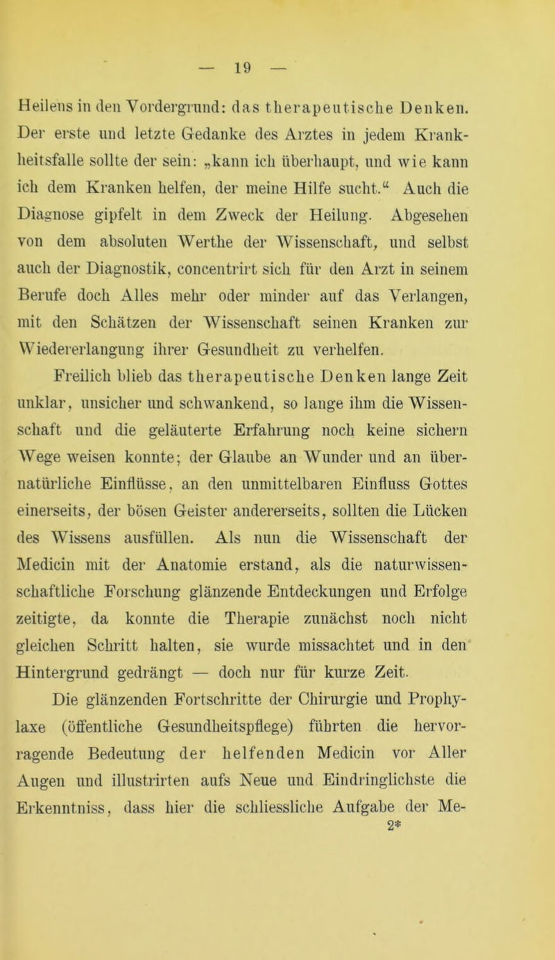 Heilens in den Vordergrund: das therapeutische Denken. Der erste und letzte Gedanke des Arztes in jedem Krank- heitsfälle sollte der sein: „kann ich überhaupt, und wie kann ich dem Kranken helfen, der meine Hilfe sucht.“ Auch die Diagnose gipfelt, in dem Zweck der Heilung. Abgesehen von dem absoluten Werthe der Wissenschaft, und selbst auch der Diagnostik, concentrirt sich für den Arzt in seinem Berufe doch Alles mehr oder minder auf das Verlangen, mit den Schätzen der Wissenschaft seinen Kranken zur Wiedererlangung ihrer Gesundheit zu verhelfen. Freilich blieb das therapeutische Denken lange Zeit unklar, unsicher und schwankend, so lange ihm die Wissen- schaft und die geläuterte Erfahrung noch keine sichern Wege weisen konnte; der Glaube an Wunder und an über- natürliche Einflüsse, an den unmittelbaren Einfluss Gottes einerseits, der bösen Geister andererseits, sollten die Lücken des Wissens ausfüllen. Als nun die Wissenschaft der Medicin mit der Anatomie erstand, als die naturwissen- schaftliche Forschung glänzende Entdeckungen und Erfolge zeitigte, da konnte die Therapie zunächst noch nicht gleichen Schritt halten, sie wurde missachtet und in den Hintergrund gedrängt — doch nur für kurze Zeit. Die glänzenden Fortschritte der Chirurgie und Prophy- laxe (öffentliche Gesundheitspflege) führten die hervor- ragende Bedeutung der helfenden Medicin vor Aller Augen und illustrirten aufs Neue und Eindringlichste die Erkenntniss, dass hier die schliessliche Aufgabe der Me- 2*