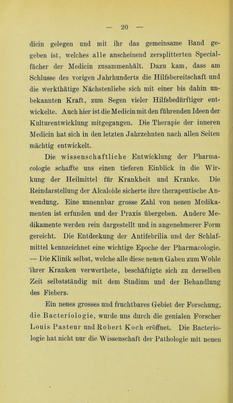 dicin gelegen und mit ihr das gemeinsame Band ge- geben ist, welches alle anscheinend zersplitterten Special- fächer der Medicin zusammenhält. Dazu kam, dass am Schlüsse des vorigen Jahrhunderts die Hilfsbereitschaft und die werkthätige Nächstenliebe sich mit einer bis dahin un- bekannten Kraft, zum Segen vieler Hilfsbedürftiger ent- wickelte. Auch hier ist die Medicin mit den führenden Ideen der Kulturentwicklung mit gegangen. Die Therapie der inneren Medicin hat sich in den letzten Jahrzehnten nach allen Seiten mächtig entwickelt. Die wissenschaftliche Entwicklung der Pharma- cologie schaffte uns einen tieferen Einblick in die Wir- kung der Heilmittel für Krankheit und Kranke. Die Reindarstellung der Alcaloide sicherte ihre therapeutische An- wendung. Eine unnennbar grosse Zahl von neuen Medika- menten ist erfunden und der Praxis übergeben. Andere Me- dikamente werden rein dargestellt und in angenehmerer Form gereicht. Die Entdeckung der Antifebrilia und der Schlaf- mittel kennzeichnet eine wichtige Epoche der Pharmacologie. — Die Klinik selbst, welche alle diese neuen Gaben zum Wohle ihrer Kranken verwerthete, beschäftigte sich zu derselben Zeit selbstständig mit dem Studium und der Behandlung des Fiebers. Ein neues grosses und fruchtbares Gebiet der Forschung, die Bacteriologie, wurde uns durch die genialen Forscher Louis Pasteur und Robert Koch eröffnet. Die Bacterio- logie hat nicht nur die Wissenschaft der Pathologie mit neuen