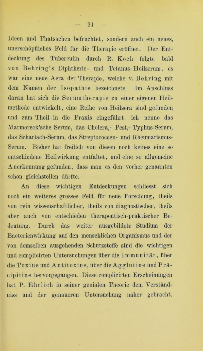 Ideen und Thatsachen befruchtet, sondern auch ein neues, unerschöpfliches Feld für die Therapie eröffnet. Der Ent- deckung des Tuberculin durch R. Koch folgte bald von Behring’s Diphtherie- und Tetanus-Heilserum, es war eine neue Aera der Therapie, welche v. Behring mit dem Namen der Isopathie bezeichnete. Im Anschluss daran hat sich die Serumtherapie zu einer eigenen Heil- methode entwickelt , eine Reihe von Heilsera sind gefunden und zum Tlieil in die Praxis eingeführt, ich nenne das Marmoreck’sche Serum, das Cholera,- Pest,- Typhus-Serum, das Scharlach-Serum, das Streptococcen- und Rheumatismus- Serum. Bisher hat freilich von diesen noch keines eine so entschiedene Heilwirkung entfaltet, und eine so allgemeine Anerkennung gefunden, dass man es den vorher genannten schon gleichstellen dürfte. An diese wichtigen Entdeckungen schliesst sich noch ein weiteres grosses Feld für neue Forschung, tlieils von rein wissenschaftlicher, tlieils von diagnostischer, tlieils aber auch von entschieden therapeutisch-praktischer Be- deutung. Durch das weiter ausgebildete Studium der Bacterienwirkung auf den menschlichen Organismus und der von demselben ausgehenden Schutzstoffe sind die wichtigen und complicirten Untersuchungen über die Immunität, über die Toxine und Antitoxine, über die Agglutine und Prä- cipitine hervorgegangen. Diese complicirten Erscheinungen hat P. Ehrlich in seiner genialen Theorie dem Verständ- nis und der genaueren Untersuchung näher gebracht.