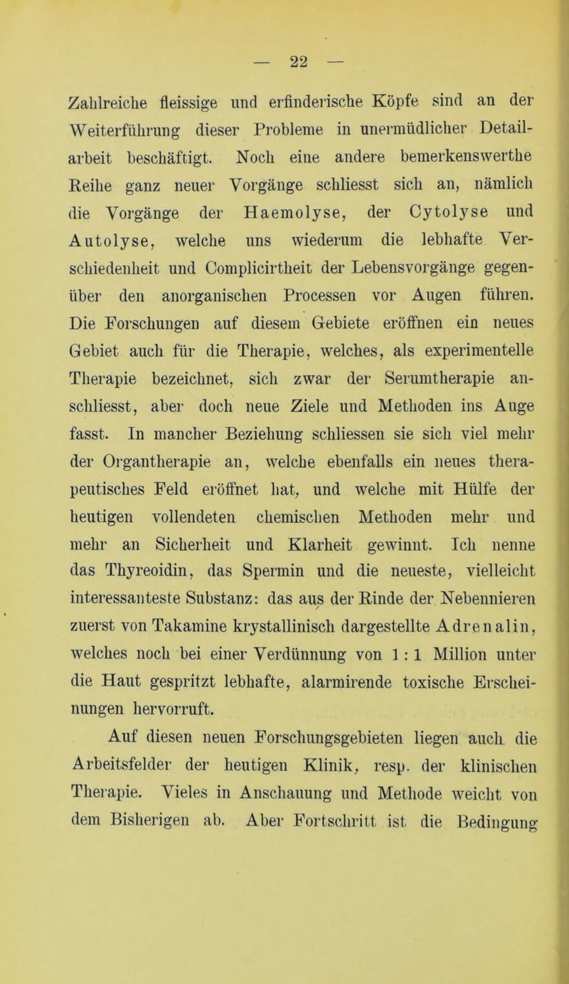 Zahlreiche fleissige und erfinderische Köpfe sind an der Weiterführung dieser Probleme in unermüdlicher Detail- arbeit beschäftigt. Noch eine andere bemerkenswerthe Reihe ganz neuer Vorgänge schliesst sich an, nämlich die Vorgänge der Haemolyse, der Cytolyse und Autolyse, welche uns wiederum die lebhafte Ver- schiedenheit und Complicirtheit der Lebensvorgänge gegen- über den anorganischen Processen vor Augen führen. Die Forschungen auf diesem Gebiete eröffnen ein neues Gebiet auch für die Therapie, welches, als experimentelle Therapie bezeichnet, sich zwar der Serumtherapie an- schliesst, aber doch neue Ziele und Methoden ins Auge fasst. In mancher Beziehung schliessen sie sich viel mehr der Organtherapie an, welche ebenfalls ein neues thera- peutisches Feld eröffnet hat, und welche mit Hülfe der heutigen vollendeten chemischen Methoden mehr und mehr an Sicherheit und Klarheit gewinnt. Ich nenne das Thyreoidin, das Spermin und die neueste, vielleicht interessanteste Substanz: das aus der Rinde der Nebennieren / zuerst von Takamine krystallinisch dargestellte Adrenalin, welches noch bei einer Verdünnung von 1 : 1 Million unter die Haut gespritzt lebhafte, alarmirende toxische Erschei- nungen hervorruft. Auf diesen neuen Forschungsgebieten liegen auch die Arbeitsfelder der heutigen Klinik, resp. der klinischen Therapie. Vieles in Anschauung und Methode weicht von dem Bisherigen ab. Aber Fortschritt ist die Bedingung