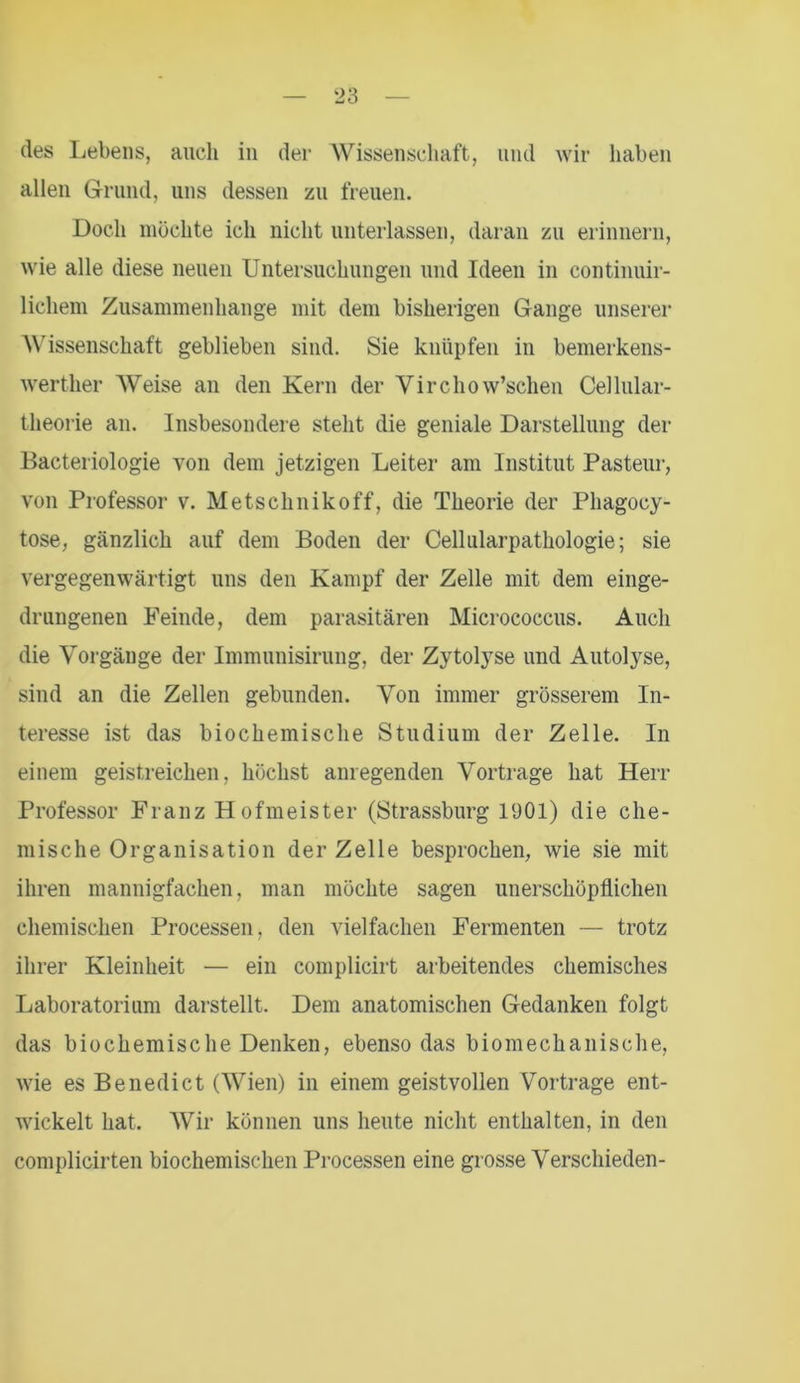 des Lebens, auch in der Wissenschaft, und wir haben allen Grund, uns dessen zu freuen. Doch möchte ich nicht unterlassen, daran zu erinnern, wie alle diese neuen Untersuchungen und Ideen in continuir- lichem Zusammenhänge mit dem bisherigen Gange unserer Wissenschaft geblieben sind. Sie knüpfen in bemerkens- werther Weise an den Kern der Yirchow’schen Cellular- theorie an. Insbesondere steht die geniale Darstellung der Bacteriologie von dem jetzigen Leiter am Institut Pasteur, von Professor v. Metsclinikoff, die Theorie der Phagocy- tose, gänzlich auf dem Boden der Cellularpathologie; sie vergegenwärtigt uns den Kampf der Zelle mit dem einge- drungenen Feinde, dem parasitären Micrococcus. Auch die Vorgänge der Immunisirung, der Zytolyse und Autolyse, sind an die Zellen gebunden. Von immer grösserem In- teresse ist das biochemische Studium der Zelle. In einem geistreichen, höchst anregenden Vortrage hat Herr Professor Franz Hofmeister (Strassburg 1901) die che- mische Organisation der Zelle besprochen, wie sie mit ihren mannigfachen, man möchte sagen unerschöpflichen chemischen Processen, den vielfachen Fermenten — trotz ihrer Kleinheit — ein complicirt arbeitendes chemisches Laboratorium darstellt. Dem anatomischen Gedanken folgt das biochemische Denken, ebenso das biomechanische, wie es Benedict (Wien) in einem geistvollen Vortrage ent- wickelt hat. Wir können uns heute nicht enthalten, in den complicirten biochemischen Processen eine grosse Verschieden-