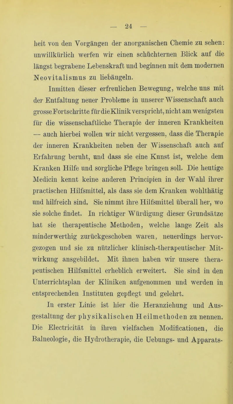 heit von den Vorgängen der anorganischen Chemie zu sehen: unwillkürlich werfen wir einen schüchternen Blick auf die längst begrabene Lebenskraft und beginnen mit dem modernen Neovitalismus zu liebäugeln. Inmitten dieser erfreulichen Bewegung, welche uns mit der Entfaltung neuer Probleme in unserer Wissenschaft auch grosse Fortschritte für die Klinik verspricht, nicht am wenigsten für die wissenschaftliche Therapie der inneren Krankheiten — auch hierbei wollen wir nicht vergessen, dass die Therapie der inneren Krankheiten neben der Wissenschaft auch auf Erfahrung beruht, und dass sie eine Kunst ist, welche dem Kranken Hilfe und sorgliche Pflege bringen soll. Die heutige Medicin kennt keine anderen Principien in der Wahl ihrer practischen Hilfsmittel, als dass sie dem Kranken wohlthätig und hilfreich sind. Sie nimmt ihre Hilfsmittel überall her, wo sie solche findet. In richtiger Würdigung dieser Grundsätze hat sie therapeutische Methoden, welche lange Zeit als minderwerthig zurückgeschoben waren, neuerdings hervor- gezogen und sie zu nützlicher klinisch-therapeutischer Mit- wirkung ansgebildet. Mit ihnen haben wir unsere thera- peutischen Hilfsmittel erheblich erweitert. Sie sind in den Unterrichtsplan der Kliniken aufgenommen und werden in entsprechenden Instituten gepflegt und gelehrt. In erster Linie ist hier die Heranziehung und Aus- gestaltung der physikalischen Heilmethoden zu nennen. Die Electricität in ihren vielfachen Modificationen, die Balneologie, die Hydrotherapie, die Uebungs- und Apparats-