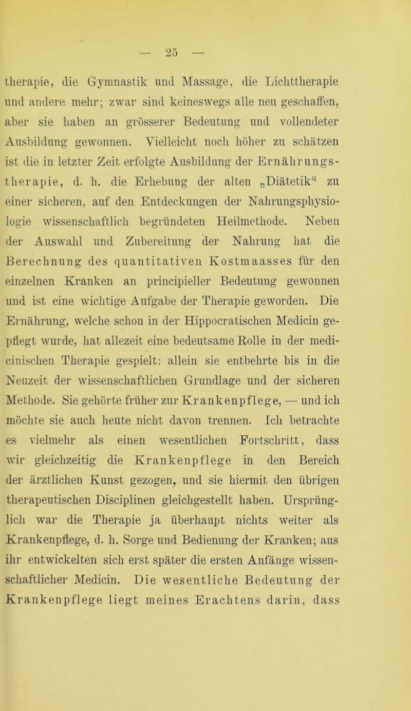 therapie, die Gymnastik und Massage, die Lichttherapie und andere mehr; zwar sind keineswegs alle neu geschaffen, aber sie haben an grösserer Bedeutung und vollendeter Ausbildung gewonnen. Vielleicht noch höher zu schätzen ist die in letzter Zeit erfolgte Ausbildung der Ernährungs- therapie, d. h. die Erhebung der alten „Diätetik“ zu einer sicheren, auf den Entdeckungen der Nahrungsphysio- logie wissenschaftlich begründeten Heilmethode. Neben der Auswahl und Zubereitung der Nahrung hat die Berechnung des quantitativen Kostmaasses für den einzelnen Kranken an principieller Bedeutung gewonnen und ist eine wichtige Aufgabe der Therapie geworden. Die Ernährung, welche schon in der Hippocratischen Medicin ge- pflegt wurde, hat allezeit eine bedeutsame Rolle in der medi- cinischen Therapie gespielt: allein sie entbehrte bis in die Neuzeit der wissenschaftlichen Grundlage und der sicheren Methode. Sie gehörte früher zur Krankenpflege, — und ich möchte sie auch heute nicht davon trennen. Ich betrachte es vielmehr als einen wesentlichen Fortschritt, dass wir gleichzeitig die Krankenpflege in den Bereich der ärztlichen Kunst gezogen, und sie hiermit den übrigen therapeutischen Disciplinen gleichgestellt haben. Ursprüng- lich war die Therapie ja überhaupt nichts weiter als Krankenpflege, d. h. Sorge und Bedienung der Kranken; aus ihr entwickelten sich erst später die ersten Anfänge wissen- schaftlicher Medicin. Die wesentliche Bedeutung der Krankenpflege liegt meines Erachtens darin, dass