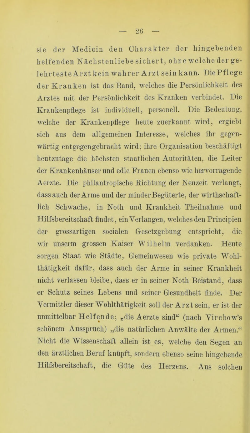 20 sie der Medicin den Charakter der hingebenden helfenden Nächstenliebe sichert, ohne welche der ge- lehrteste Arzt kein wahrer Arzt sein kann. DiePflege der Kranken ist das Band, welches die Persönlichkeit des Arztes mit der Persönlichkeit des Kranken verbindet. Die Krankenpflege ist individuell, personell. Die Bedeutung, welche der Krankenpflege heute zuerkannt wird, ergiebt sich aus dem allgemeinen Interesse, welches ihr gegen- wärtig entgegen gebracht wird; ihre Organisation beschäftigt heutzutage die höchsten staatlichen Autoritäten, die Leiter der Krankenhäuser und edle Frauen ebenso wie hervorragende Aerzte. Die philantropische Richtung der Neuzeit verlangt, dass auch der Arme und der minder Begüterte, der wirthschaft- lich Schwache, in Notli und Krankheit Theilnahme und Hilfsbereitschaft findet, ein Verlangen, welches den Principien der grossartigen socialen Gesetzgebung entspricht, die wir unserm grossen Kaiser Wilhelm verdanken. Heute sorgen Staat wie Städte, Gemeinwesen wie private Wohl- thätigkeit dafür, dass auch der Arme in seiner Krankheit nicht verlassen bleibe, dass er in seiner Noth Beistand, dass er Schutz seines Lebens und seiner Gesundheit finde. Der Vermittler dieser Wohlthätigkeit soll der Arzt sein, er ist der unmittelbar Helfende; „die Aerzte sind“ (nach Virchow’s schönem Ausspruch) „die natürlichen Anwälte der Armen.“ Nicht die Wissenschaft allein ist es, welche den Segen an den ärztlichen Beruf knüpft, sondern ebenso seine hingebende Hilfsbereitschaft, die Güte des Herzens. Aus solchen