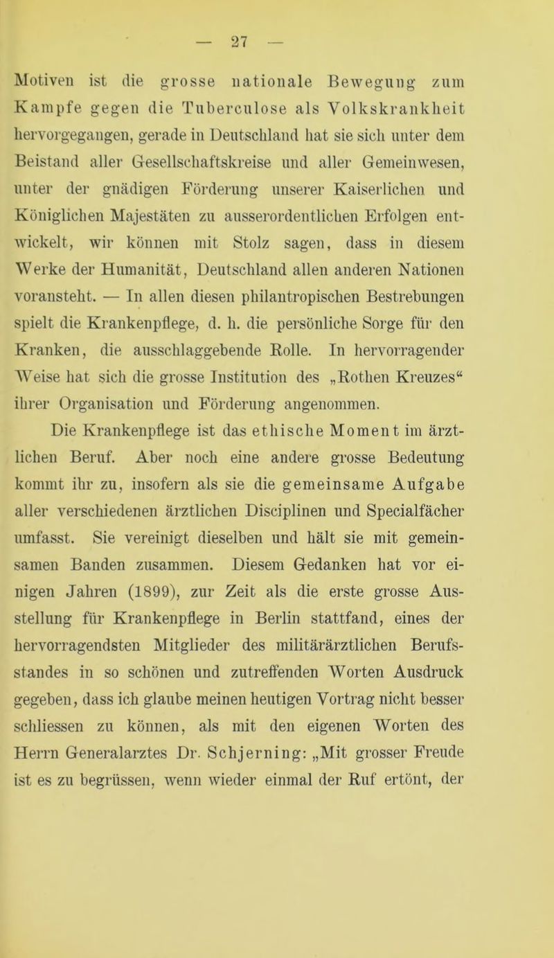 Motiven ist die grosse nationale Bewegung zum Kampfe gegen die Tuberculose als Volkskranklieit hervorgegangen, gerade in Deutschland hat sie sich unter dem Beistand aller Gesellschaftskreise und aller Gemeinwesen, unter der gnädigen Förderung unserer Kaiserlichen und Königlichen Majestäten zu ausserordentlichen Erfolgen ent- wickelt, wir können mit Stolz sagen, dass in diesem Werke der Humanität, Deutschland allen anderen Nationen voransteht. — In allen diesen philantropischen Bestrebungen spielt die Krankenpflege, d. h. die persönliche Sorge für den Kranken, die ausschlaggebende Rolle. In hervorragender Weise hat sich die grosse Institution des „Rothen Kreuzes“ ihrer Organisation und Förderung angenommen. Die Krankenpflege ist das ethische Moment im ärzt- lichen Beruf. Aber noch eine andere grosse Bedeutung kommt ihr zu, insofern als sie die gemeinsame Aufgabe aller verschiedenen ärztlichen Disciplinen und Specialfächer umfasst. Sie vereinigt dieselben und hält sie mit gemein- samen Banden zusammen. Diesem Gedanken hat vor ei- nigen Jahren (1899), zur Zeit als die erste grosse Aus- stellung für Krankenpflege in Berlin stattfand, eines der hervorragendsten Mitglieder des militärärztlichen Berufs- standes in so schönen und zutreffenden Worten Ausdruck gegeben, dass ich glaube meinen heutigen Vortrag nicht besser schliessen zu können, als mit den eigenen Worten des Herrn Generalarztes Dr. Schjerning: „Mit grosser Freude ist es zu begriissen, wenn wieder einmal der Ruf ertönt, der