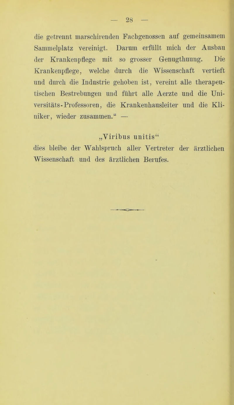die getrennt marschirenden Facbgenossen auf gemeinsamem Sammelplatz vereinigt. Darum erfüllt mich der Ausbau der Krankenpflege mit so grosser Genugtuung. Die Krankenpflege, welche durch die Wissenschaft vertieft und durch die Industrie gehoben ist, vereint alle therapeu- tischen Bestrebungen und führt alle Aerzte und die Uni- versitäts-Professoren, die Krankeuhausleiter und die Kli- niker, wieder zusammen.“ — „Viribus unitis“ dies bleibe der Wahlspruch aller Vertreter der ärztlichen Wissenschaft und des ärztlichen Berufes.