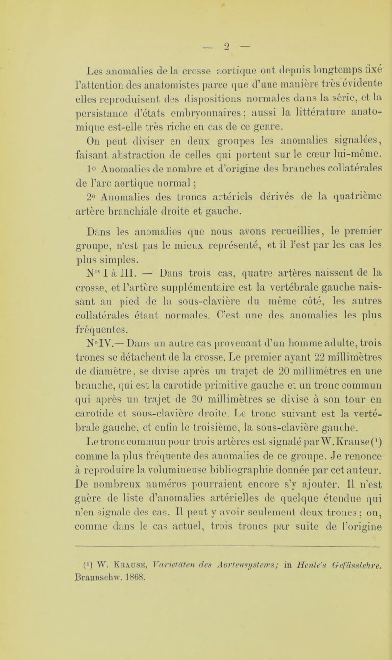 Les anomalies de la crosse aorli((ue ont depuis longtemps fixé l’attention dos anatomistes parce (pie d’une manière très évidente elles reproduisent des dispositions normales dans la série, et la persistance d’états embryonnaires; aussi la littérature anato- miipie est-elle très riche en cas de ce genre. On ]ieut diviser en deux groupes les anomalies signalées, faisant abstraction de celles (jui portent sur le cœur lui-même. ]o Anomalies de nombre et d’origine des branches collatérales de l’arc aortique normal ; 2° Anomalies des troncs artériels dérivés de la (Quatrième artère branchiale droite et gauche. Dans les anomalies que nous avons recueillies, le premier groupe, n’est pas le mieux représenté, et il l’est par les cas les plus sim])les. N' 1 à III. — Dans trois cas, quatre artères naissent de la crosse, et l’artère su))i)lémentaire est la vertébrale gauche nais- sant au ])ied de la sous-clavière du même côté, les autres collatérales étant normales. C’est une des anomalies les plus fréquentes. N IV.— Dans un autre cas provenant d’un homme adulte, trois troncs se détachent de la crosse. Le premier ayant 22 millimètres de diamètre, se divise aju-ès un trajet de 20 millimètres en une branche, (pii est la carotide primitive gauche et un tronc commun qui après un trajet de 30 millimètres se divise à son tour en carotide et sous-clavière droite. Le tronc suivant est la verté- brale gauche, et enfin le troisième, la sous-clavière gauche. Letronccommunpour trois artères est signaléparW.Ki‘ause(') comme la ])lus fré(piente des anomalies de ce groupe. Je renonce à reproduire la volumineuse bibliograjihie donnée par cet auteur. De nombreux numéros pourraient encore sy ajouter. Il n’est guère de liste d’anomalies artérielles de quelque étendue qui n’en signale des cas. Il peut y avoir seulement deux troncs; ou, comme dans le cas actuel, trois troncs par suite de l’origine (') W. Krause, Ydvietiiteu den Aoiienf^ysiems; in llenle's Gefüsslehre. Braunsclnv. 1868.