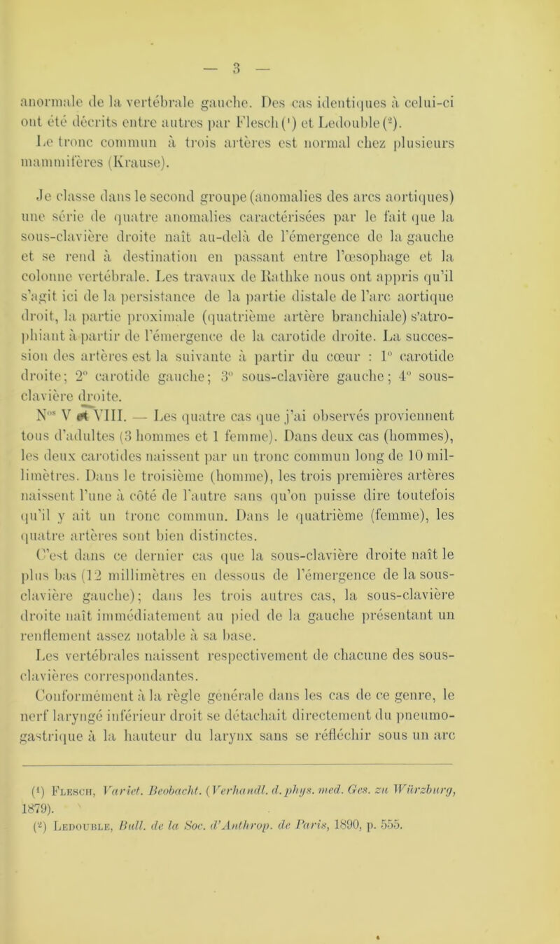 anorniale de la vertébrale gauche. De.s cas identiiiues à. celui-ci ont été décrits entre autres par Flescli(') et Ledouhle(-). liC tronc commun à ti'ois artères est normal chez plusieurs mainmitères (Kraiise). ,1e classe dans le second groupe (anomalies des arcs aortiipies) une série de (]uatrc anomalies caractérisées par le tait ipie la sous-clavière droite naît au-delà de l’émergence de la gauche et se rend à destination en passant entre Teesophage et la colonne, vertébrale. Les travaux de Rathke nous ont appris (ju’il s’agit ici de la persistance de la partie distale de l’arc aorti(]ue droit, la partie jiroximale ((]uatrième artère branchiale) s’atro- phiant à jiartir de l’émergence de la carotide droite. La succes- sion des artères est la suivante à partir du cœur ; P carotide droite; 2” carotide gauche; 3“ sous-clavière gaucho; 4 sous- clavière droite. N-* V M VIII. — I œs quatre cas que j’ai observés ])rovienuent tous d’adultes (3 hommes et 1 femme). Dans deux cas (hommes), les deux carotides naissent ])ar un tronc commun long de 10 mil- limètres. Dans le troisième (homme), les trois ))remières artères naissent l’iiue à côté de l'autre sans ((u’on puisse dire toutefois (pi’il y ait un tronc commun. Dans le (piatrième (femme), les (piatre artères sont bien distinctes. (”est dans ce dernier cas (]ue la sous-clavière droite naît le plus bas (12 millimètres en dessous de l’émergence de la sous- clavière gauche); dans les trois autres cas, la sous-clavièi'e droite naît immédiatement au |)ied do la gauche ])résentant un rentlcmeut assez notable à sa base. Les vertébrales naissent respectivement de chacune des sous- clavières correspondantes. (’ouformément à la règle générale dans les cas de ce genre, le nerf larytigé iuféi’ieur droit se détachait directement du ])ueumo- gastri(iue à la hauteur du larynx sans se réfléchir sous un arc (I) Flescu, Variof. Beohacht. {VerlnuKll. d.plnjH. med. Ges. zn Würzbiirff, 1879). C'^) Ledouble, Hidl. de la Soc. d’Aidhrop. de Paris, 1890, p. 555.