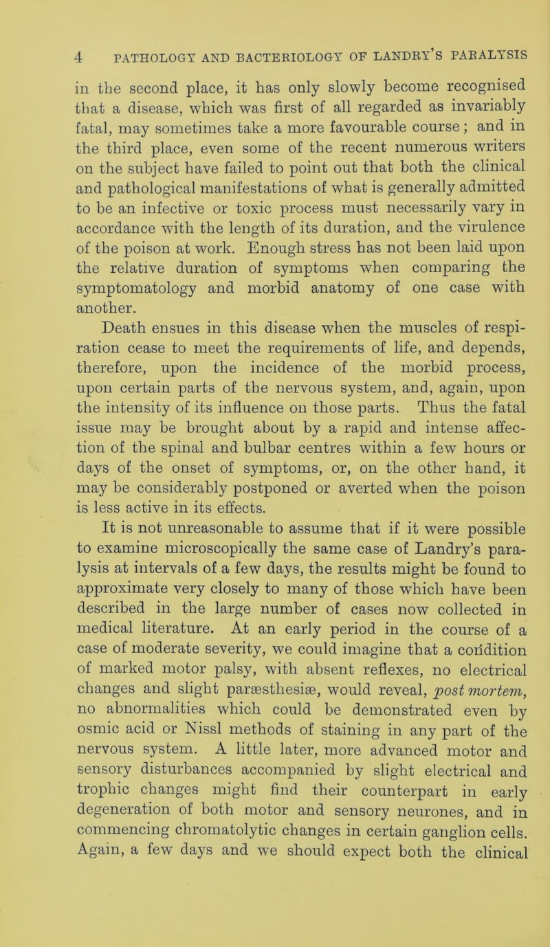 in the second place, it has only slowly become recognised that a disease, which was first of all regarded as invariably fatal, may sometimes take a more favourable course; and in the third place, even some of the recent numerous writers on the subject have failed to point out that both the clinical and pathological manifestations of what is generally admitted to be an infective or toxic process must necessarily vary in accordance with the length of its duration, and the virulence of the poison at work. Enough stress has not been laid upon the relative duration of symptoms when comparing the symptomatology and morbid anatomy of one case with another. Death ensues in this disease when the muscles of respi- ration cease to meet the requirements of life, and depends, therefore, upon the incidence of the morbid process, upon certain parts of the nervous system, and, again, upon the intensity of its influence on those parts. Thus the fatal issue may be brought about by a rapid and intense affec- tion of the spinal and bulbar centres within a few hours or days of the onset of symptoms, or, on the other hand, it may be considerably postponed or averted when the poison is less active in its effects. It is not unreasonable to assume that if it were possible to examine microscopically the same case of Landry’s para- lysis at intervals of a few days, the results might be found to approximate very closely to many of those which have been described in the large number of cases now collected in medical literature. At an early period in the course of a case of moderate severity, we could imagine that a condition of marked motor palsy, with absent reflexes, no electrical changes and slight parsesthesise, would reveal, ;post 'mortem, no abnormalities which could be demonstrated even by osmic acid or Nissl methods of staining in any part of the nervous system. A little later, more advanced motor and sensory disturbances accompanied by slight electrical and trophic changes might find their counterpart in early degeneration of both motor and sensory neurones, and in commencing chromatolytic changes in certain ganglion cells. Again, a few days and we should expect both the clinical