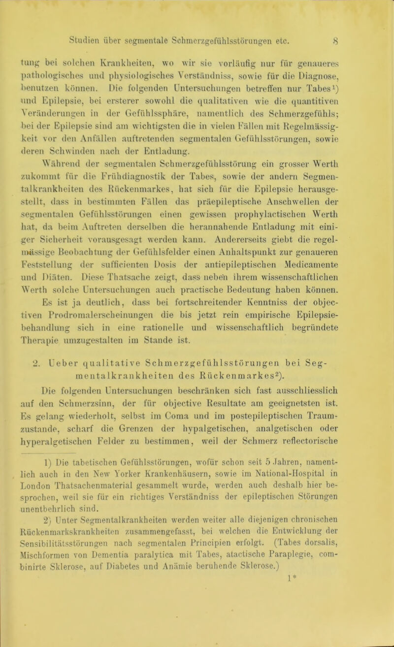 tiing bei solchen Kranklieiten, wo wir sie vorläufig nur für genaueres pathologisches und physiologisches Verständniss, sowie für die Diagnose, benutzen können. Die folgenden Untersuchungen betrefl'en nur Tabes und Epilepsie, bei ersterer sowohl die qualitativen wie die ([uantitiven Veränderungen in der (lefühlssphäre, namentlich des Schmerzgefühls; bei der Epilepsie sind am wichtigsten die in vielen bYillen mit Regelmässig- keit vor den Anfällen auftretenden segmentalen Gefühlsstörungen, sowie deren Schwinden nach der Entladung. ährend der segmentalen Schmerzgefühlsstörung ein grosser Werth zukommt für die Frühdiagnostik: der Tabes, sowie der andern Segmen- talkrankheiten des Rückenmarkes, hat sich für die Epilepsie herausge- stellt, dass in bestimmten Fällen das präepileptische Anschwellen der segmentalen Gefühlsstörungen einen gewissen prophylactischen Werth hat, da beim .\uftreten derselben die herannahende Entladung mit eini- ger Sicherheit vorausgesagt werden kann. Andererseits giebt die regel- nmssige Beobachtung der Gefühlsfelder einen Anhaltspunkt zur genaueren Feststellung der sufficienten Dosis der antiepileptischen Medicamente und Diäten. Diese Thatsache zeigt, dass neben ihi’ein wissenschaftlichen Werth solche Untersuchungen auch practische Bedeutung haben können. Es ist ja deutlich, dass bei fortschreitender Kenntniss der objec- tiven Prodromalerscheinungen die bis jetzt rein empirische Epilepsie- behandlung sich in eine rationelle und wissenschaftlich begründete Therapie umzugestalten iin Stande ist. 2. Ueber qualitative Schmerzgefühlsstörungen bei Seg- inentalkrankheiten des Rückenmarkes^). Die folgenden Untersuchungen beschränken sich fast ausschliesslich auf den Schmerzsinn, der für objective Resultate am geeignetsten ist. Es gelang wiederholt, .selbst im Coma und im postepileptischen Traum- zustande, scharf die Grenzen der hypalgetischen, analgetischen oder hyperalgetischen Felder zu bestimmen, weil der Schmerz reflectorische 1) Die tabetischen Gefühlsstörungen, wofür schon seit ö.Iahren, nament- lich auch in den New Yorker Krankenhäusern, sowie im National-Hospital in London Thatsachenmaterial gesammelt wurde, werden auch deshalb hier be- sprochen, weil sic für ein richtiges Verständniss der epileptischen Störungen unentbehrlich sind. 2) Unter Segmentalkrankheiten werden weiter alle diejenigen chronischen Rückenmarkskrankheiten zusammengefasst, bei welchen die Entwicklung der Sensibilitälsstörungen nach segmentalen Principien erfolgt. (Tabes dorsalis, Mischformen von Dementia paralytica mit Tabes, atactische Paraplegie, com- binirte Sklerose, auf Diabetes und Anämie beruhende Sklerose.) 1*