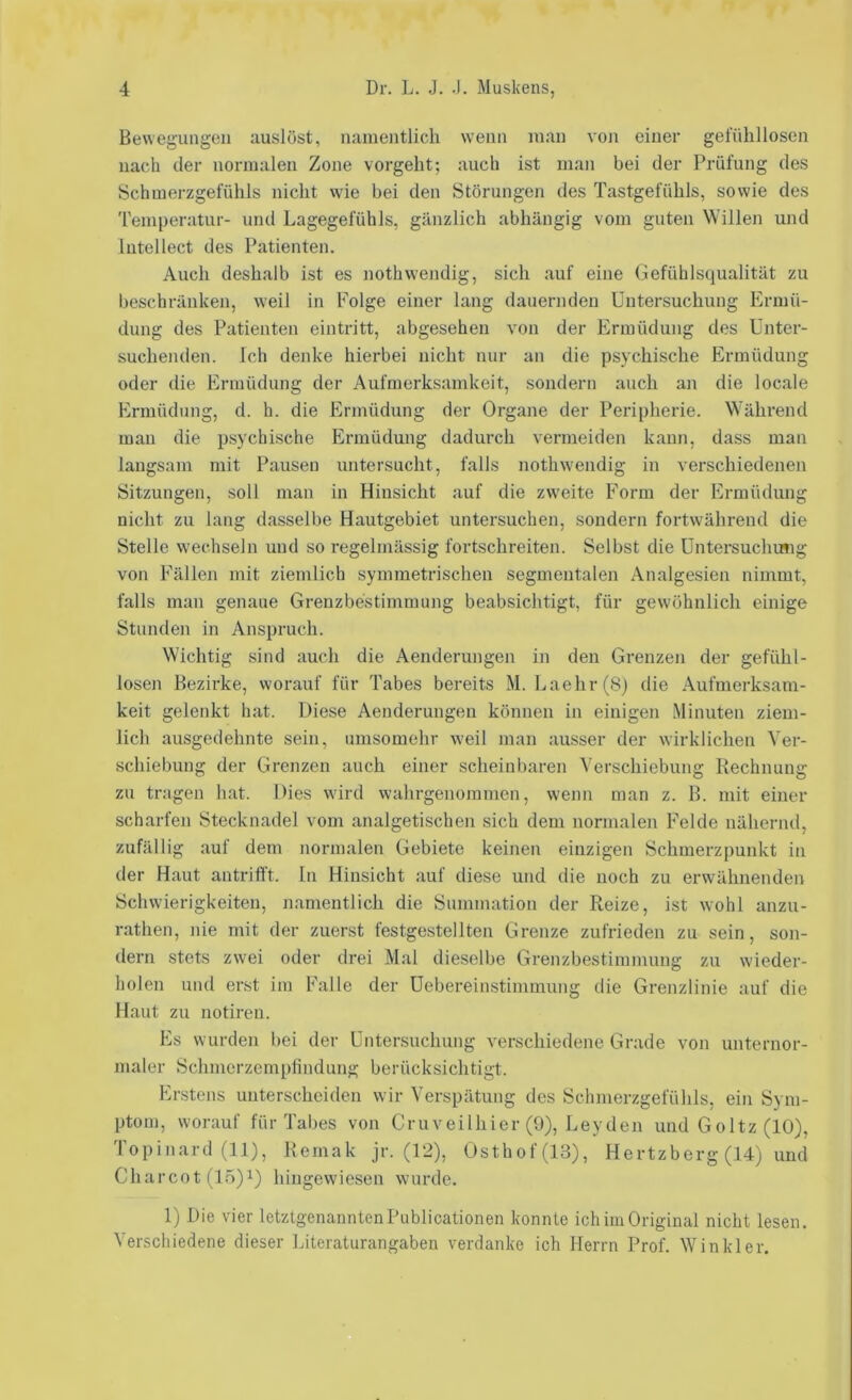 Bewegungen auslöst, namentlich wenn man von einer gefühllosen nach der normalen Zone vorgeht; auch ist man bei der Prüfung des Schmerzgefühls nicht wie bei den Störungen des Tastgefühls, sowie des Temperatur- und Lagegefühls, gänzlich abhängig vom guten Willen und Intellect des Patienten. Auch deshalb ist es nothwendig, sich auf eine Gefühlsqualität zu beschränken, weil in Folge einer lang dauernden Untersuchung Ermü- dung des Patienten eintritt, abgesehen von der Ermüdung des Unter- suchenden. Ich denke hierbei nicht nur an die psychische Ermüdung oder die Ermüdung der Aufmerksamkeit, sondern auch an die locale Ermüdung, d. h. die Ermüdung der Organe der Peripherie. Während man die psychische Ermüdung dadurch vermeiden kann, dass man langsam mit Pausen untersucht, falls nothwendig in verschiedenen Sitzungen, soll man in Hinsicht auf die zweite Form der Ermüdung nicht zu lang dasselbe Hautgebiet untersuchen, sondern fortwährend die Stelle wechseln und so regelmässig fortschreiten. Selbst die Untersuchung von Fällen mit ziemlich symmetrischen segmentalen Analgesien nimmt, falls man genaue Grenzbestimmung beabsichtigt, für gewöhnlich einige Stunden in Anspruch. Wichtig sind auch die Aenderungen in den Grenzen der gefühl- losen Bezirke, worauf für Tabes bereits M. Laehr(8) die Aufmerksam- keit gelenkt hat. Diese Aenderungen können in einigen Minuten ziem- lich ausgedehnte sein, umsomehr weil man ausser der wirklichen Ver- schiebung der Grenzen auch einer scheinbaren Verschiebung Rechnung zu tragen hat. Dies wird wahrgenommen, wenn man z. B. mit einer scharfen Stecknadel vom analgetischen sich dem normalen Felde nähernd, zufällig auf dem normalen Gebiete keinen einzigen Schmerzpunkt in der Haut antrifft. In Hinsicht auf diese und die noch zu erwähnenden Schwierigkeiten, namentlich die Summation der Reize, ist wohl anzu- rathen, nie mit der zuerst festgestellten Grenze zufrieden zu sein, son- dern stets zwei oder drei Mal dieselbe Grenzbestimmung zu wieder- holen und erst im Falle der Uebereinstimmung die Grenzlinie auf die Haut zu notiren. Es wurden bei der Untersuchung verschiedene Grade von unternor- maler Schmerzemplindung berücksichtigt. Erstens unterscheiden wir Verspätung des Schmerzgefühls, ein Sym- ptom, worauf für Tabes von Cruveilhier (9), Leyden und Goltz (10), Topinard (11), Remak jr. (12), Osthof(13), Hertzberg (14) und Charcot (15)1) hingewiesen wurde. 1) Die vier letztgenanntenPublicationen konnte ich im Original nicht lesen. Verschiedene dieser Literaturangaben verdanke ich Herrn Prof. Winkler.