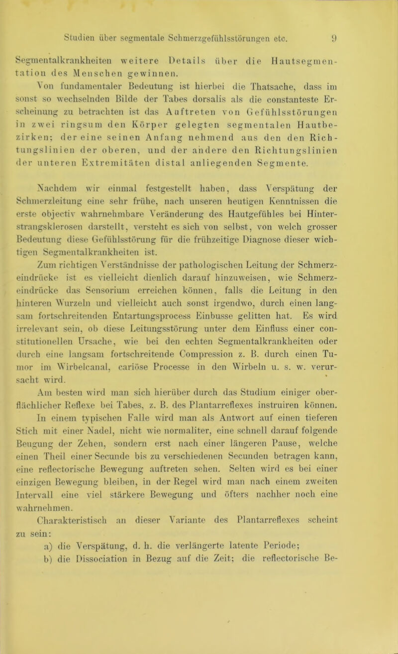 Segmentalkraiiklieiteii weitere Details über die Hautseguien- tatiou des Menschen gewinnen. Von fundamentaler Bedeutung ist hierbei die Thatsache, dass ini sonst so wechselnden Bilde der Tabes dorsalis als die constanteste Er- scheinung zu betrachten ist das Auftreten von Ciefühlsstörungen in zwei ringsum den Körper gelegten segmentalen Hautbe- zirken; der eine seinen Anfang nehmend aus den den Rich- tungslinien der oberen, und der andere den Richtungslinien der unteren Extremitäten distal anliegenden Segmente. Nachdem wir einmal festgestellt haben, dass Verspätung der Schmerzleitung eine sehr frühe, nach unseren heutigen Kenntnissen die erste objectiv wahrnehmbare Veränderung des Hautgefühles bei Hinter- strangsklerosen darstellt, versteht es sich von selbst, von welch grosser Bedeutung diese Gefiihlsstörung für die frühzeitige Diagnose dieser wich- tigen Segmentalkrankheiten ist. Zum richtigen Verständnisse der pathologischen Leitung der Schmerz- eindrücke ist es vielleicht dienlich darauf hinzuweisen, wie Schmerz- eindrücke das Sensorium erreichen können, falls die Leitung in den hinteren M'urzeln und vielleicht auch sonst irgendwo, durch einen lang- sam fortschreitenden Entartungsprocess Einbusse gelitten hat. Es wird irrelevant sein, ob diese Leitungsstörung unter dem Einfluss einer con- stitntionellen Ursache, wie bei den echten Segmentalkrankheiten oder durch eine langsam fortschreitende Compression z. B. durch einen Tu- mor im Wirbelcanal, cariöse Processe in den Wirbeln u. s. w. verur- sacht wird. Am besten wird man sich hierüber durch das Studium einiger ober- flächlicher Reflexe bei Tabes, z. B. des Plantarreflexes instruiren können. In einem typischen Falle wird man als Antwort auf einen tieferen Stich mit einer Nadel, nicht wie normaliter, eine schnell darauf folgende Beugung der Zehen, sondern enst nach einer längeren Pause, welche einen Theil einer Secunde bis zu verschiedenen Secnnden betragen kann, eine reflectorische Bewegung auftreten sehen. Selten wird es bei einer einzigen Bewegung bleiben, in der Regel wird man nach einem zweiten Intervall eine viel stärkere Bewegung und öfters nachher noch eine wahrnehmen. Charakteristisch an dieser Variante des Plantarreflexes scheint zu sein; a) die Verspätung, d. h. die verlängerte latente Periode; b) die Dissociation in Bezug auf die Zeit; die reflectorische Be-