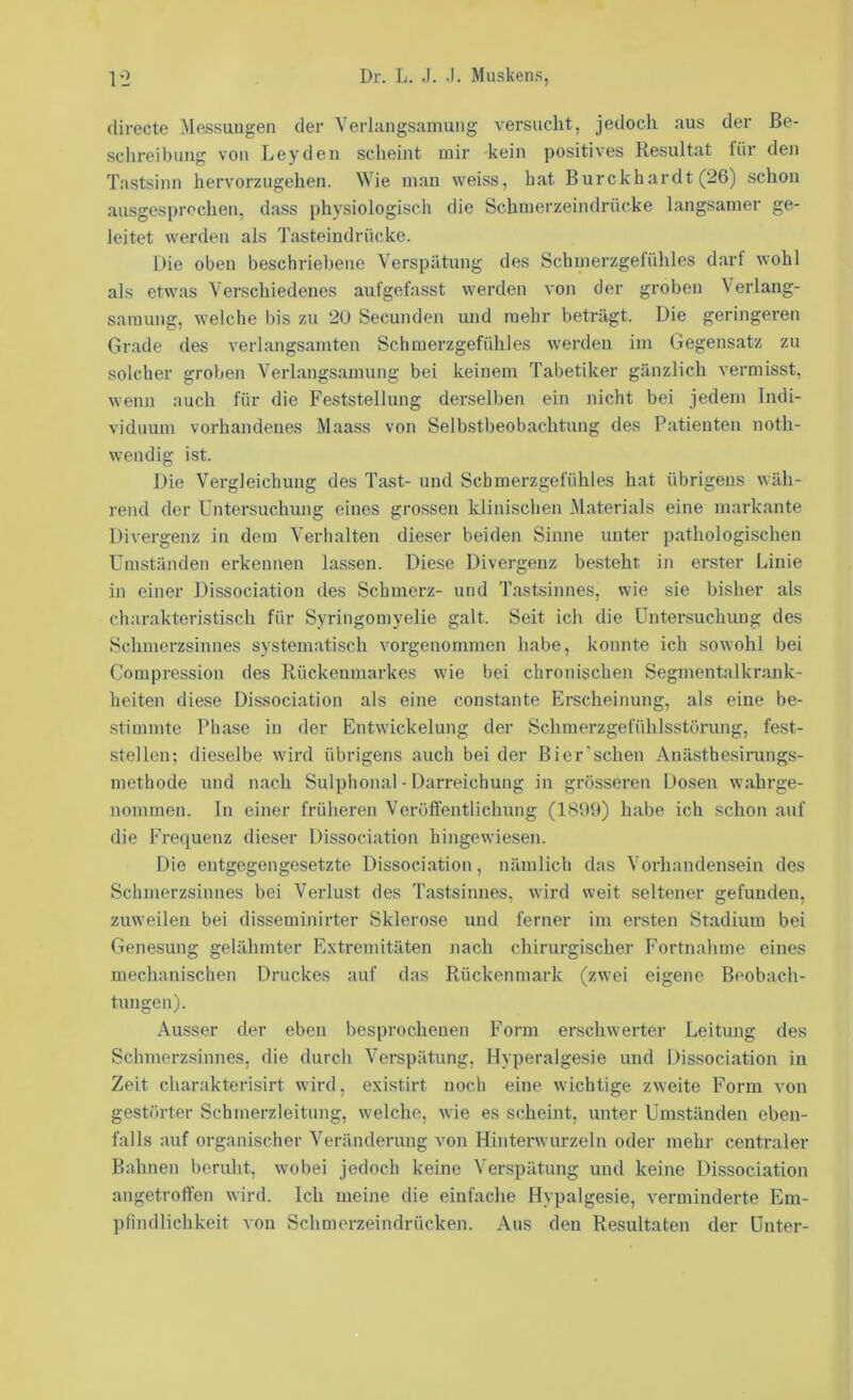 directe ^lessuugen der Verhuigsamung versucht, jedoch aus der Be- schreibung von Leyden scheint mir kein positives Resultat für den Tastsinn hervorzugehen. Wie man weiss, hat Burckhardt (26) schoi} ausgesprechen, dass physiologisch die Schmerzeindrücke langsamer ge- leitet werden als Tasteindrücke. Die oben beschriebene Verspätung des Schmerzgelühles darf wohl als etwas Verschiedenes aufgefasst werden von der groben Verlang- samung, welche bis zu 20 Secunden und mehr beträgt. Die geringeren Grade des verlangsamten Schmerzgefühles werden im Gegensatz zu solcher groben Verlangsamung bei keinem Tabetiker gänzlich vermisst, wenn auch für die Feststellung derselben ein nicht bei jedem Indi- viduum vorhandenes Maass von Selbstbeobachtung des Patienten noth- wendig ist. Die Vergleichung des Tast- und Schmerzgefühles hat übrigens wäh- rend der Untersuchung eines grossen klinischen Materials eine markante Divergenz in dem Verhalten dieser beiden Sinne unter pathologischen Umständen erkennen lassen. Diese Divergenz besteht in erster Linie in einer Dissociation des Schmerz- und Tastsinnes, wie sie bisher als charakteristisch für Syringomyelie galt. Seit ich die Untersuchung des Schmerzsinnes systematisch vorgenommen habe, konnte ich sowohl bei Compression des Rückenmarkes wie bei chronischen Segmentalkrank- heiten diese Dissociation als eine constante Erscheinung, als eine be- stimmte Phase in der Entwickelung der Schmerzgefühlsstörung, fest- stellen; dieselbe wird übrigens auch bei der Bier’schen Anästhesirungs- methode und nach Sulphonal - Darreichung in grösseren Dosen wahrge- nommen. In einer früheren Veröffentlichung (1899) habe ich schon auf die Frequenz dieser Dissociation hingewiesen. Die entgegengesetzte Dissociation, nämlich das Vorhandensein des Schmerzsinnes bei Verlust des Tastsinnes, wird weit seltener gefunden, zuweilen bei disseminirter Sklerose und ferner im ersten Stadium bei Genesung gelähmter Extremitäten nach chirurgischer Fortnahme eines mechanischen Druckes auf das Rückenmark (zwei eigene Beobach- tungen). Ausser der eben besprochenen Form erschwerter Leitung des Schmerzsinnes, die durch Verspätung, Hyperalgesie und Dissociation in Zeit charakterisirt wird, existirt noch eine wichtige zweite Form von gestörter Schmerzleitung, welche, wie es scheint, unter Umständen eben- falls auf organischer Veränderung von Hinterwurzeln oder mehr centraler Bahnen beruht, wobei jedoch keine Verspätung und keine Dissociation angetroff'en wird. Ich meine die einfache Hypalgesie, verminderte Em- pfindlichkeit von Schmerzeindrücken. Aus den Resultaten der Unter-