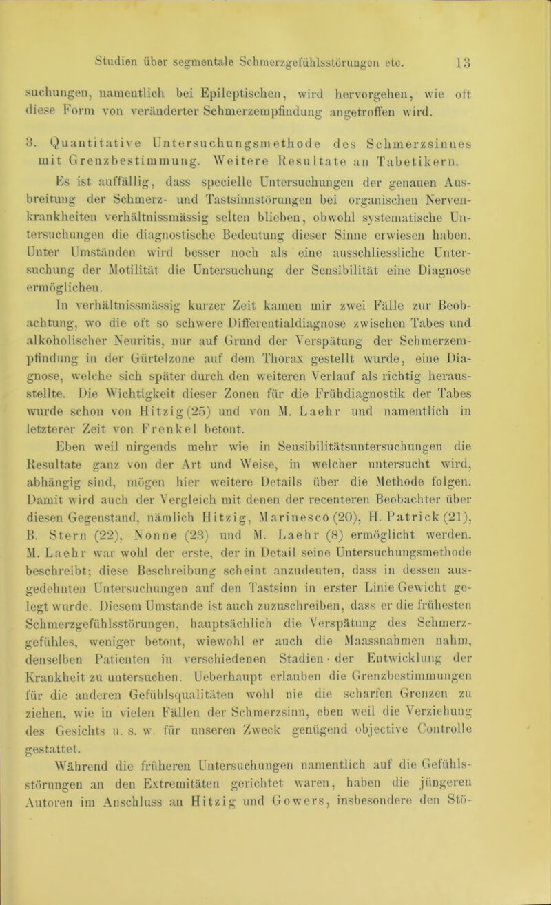 sucluuigen, luuiientlich bei Epileptischen, wird hervorgehen, wie oft diese Form von veränderter Schmerzempfmdung nngetroffen wird. 3. Quantitative Untersuchungsmethode des Schmerzsinnes mit Grenzbestimmung. Weitere Resultate an Tabetikern. Es ist auffällig, dass specielle Untersuchungen der genauen Aus- breitung der Schmerz- und Tastsinnstörimgen bei organischen Nerven- krankheiten verhältnissmässig selten blieben, obwohl systematische Un- tersuchungen die diagnostische Bedeutung dieser Sinne erwiesen haben. Unter Umständen wird besser noch als eine ausschliessliche Unter- suchung der Motilität die Untersuchung der Sensibilität eine Diagnose ermöglichen. ln verhältnissmässig kurzer Zeit kamen mir zwei Fälle zur Beob- achtung, wo die oft so schwere Differentialdiagnose zwischen Tabes und alkoholischer Neuritis, nur auf Grund der Verspätung der Schmerzem- pfindimg in der Gürtelzone auf dem Thorax gestellt wurde, eine Dia- gnose, welche sich s})äter durch den weiteren Verlauf als richtig heraus- stellte. Die Wichtigkeit dieser Zonen für die Frühdiagnostik der Tabes wurde schon von Hitzig (25) und von M. Laehr und namentlich in letzterer Zeit von Frenke 1 betont. Eben weil nirgends mehr wie in Sensibilitätsuntersuchungen die Resultate ganz von der Art und Weise, in welcher untersucht wird, abhängig sind, mögen hier weitere Details über die Methode folgen. Damit wird auch der Vergleich mit denen der i'ecenteren Beobachter über diesen Gegenstand, nämlich Hitzig, Marinesco (20), H. Patrick (21), B. Stern (22), Nonne (23) und M. Laehr (8) ermöglicht werden. M. Laehr war wohl der erste, der in Detail seine Untersuchungsmethode beschreibt; diese Beschreibung scheint anzudeuten, dass in dessen aus- gedehnten Untersuchungen auf den Tastsinn in erster Linie Gewicht ge- legt wurde. Diesem Umstande ist auch zuzuschreiben, dass er die frühesten Schmerzgefühlsstörungen, hauptsächlich die Verspätung des Schmerz- gefühles, weniger betont, wiewohl er auch die Maassnahmen nahm, denselben Patienten in verschiedenen Stadien • der Entwicklung der Krankheit zu untersuchen. Ueberhaupt erlauben die Grenzbestimmungen für die anderen Gefühlsqualitäten wohl nie die scharten Grejizen zu ziehen, wie in vielen Fällen der Schraerzsinn, eben weil die Verziehung des Gesichts u. s. w. für unseren Zweck genügend objective ('ontrolle gestattet. Während die früheren Untersuchungen namentlich auf die Gefühls- störungen an den Extremitäten gerichtet waren, haben die jüngeren Autoren im Anschluss an Hitzig und Gowers, insbesondere den Stö-