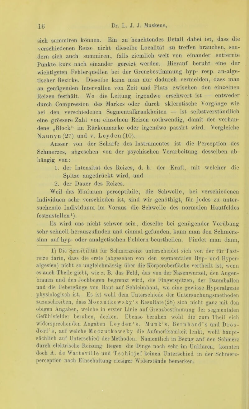 sich sunuuiren können. Ein zu beachtendes Detail dabei ist, dass die verschiedenen Reize nicht dieselbe Localität zu treflen brauchen, son- dern sich auch sumniireii, falls ziemlich weit von einander entfernte Punkte kurz nach einander gereizt werden. Hierauf beruht eine der wichtigsten Fehler(iuellen bei der Grenzbestiuimung hyp- resp. an-alge- tischer Bezirke. Dieselbe kann man nur dadurch vermeiden, dass man an genügenden Intervallen von Zeit und Platz zwischen den einzelnen Reizen festhält. Wo die Leitung irgendwo erschwert ist — entweder durch Compression des Markes oder durch sklerotische Vorgänge wie bei den verschiedenen Segmentalkrankbeiten — ist selbstverständlich eine grössere Zahl von einzelnen Reizen nothwendig, damit der vorhan- dene „Block“ im Rückenmarke oder irgendwo passirt wird. Vergleiche Naunyn(27) und v. Leyden (10). Ausser von der Schärfe des Instrumentes ist die Perception des Schmerzes, abgesehen von der psychischen Verarbeitung desselben ab- hängig von: 1. der Intensität des Reizes, d. h. der Kraft, mit welcher die Spitze angedrückt wird, und 2. der Dauer des Reizes. Weil das Minimum perceptibile, die Schwelle, bei verschiedenen Individuen sehr verschieden ist, sind wir genöthigt, für jedes zu unter- suchende Individuum im Voraus die Schwelle des normalen Hautfeldes festzustelleni). Es wird uns nicht schwer sein, dieselbe bei genügender Vorübung sehr schnell herauszulinden und einmal gefunden, kann man den Schmerz- sinn auf hyp-oder analgetischen Feldern beurtheilen. Findet man dann, 1) Die ):^nsibilität für Schmerzreize unterscheidet sich von der für Tast- reize darin, dass die erste (abgesehen von den segmentalen Hyp- und Hyper- algesien) nicht so ungleichmässig über die Körperoberfläche vertheilt ist, wenn es auch Theile giebt, wie z. B. das Feld, das von der Nasenwurzel, den Augen- brauen und den .Jochbogen begrenzt wird, die Fingerspitzen, der Daumballen und die Uebergänge von Haut auf Schleimhaut, wo eine gewisse Hyperalgesie physiologisch ist. Es ist wohl dem Unterschiede der Untersuchungsmethoden zuzuschreiben, dass Moczutkowsky’s Resultate(28) sich nicht ganz mit den obigen Angaben, welche in erster Linie auf Grenzbestimmung der segmentalen Gefühlsfelder beruhen, decken. Ebenso beruhen wohl die zum Theil sich widersprechenden Angaben Leyden’s, Munk’s, Bernhard’s und Dros- dorf’s, auf welche Moczutkowsky die Aufmerksamkeit lenkt, wohl haupt- sächlich auf Unterschied der Methoden. Namentlich in Bezug anf den Schmerz durch elektrische Reizung liegen die Dinge noch sehr im Unklaren, konnten doch A. de Watteville und Tschirjef keinen Unterschied in der Schmerz- perception nach Einschaltung riesiger Widerstände bemerken.