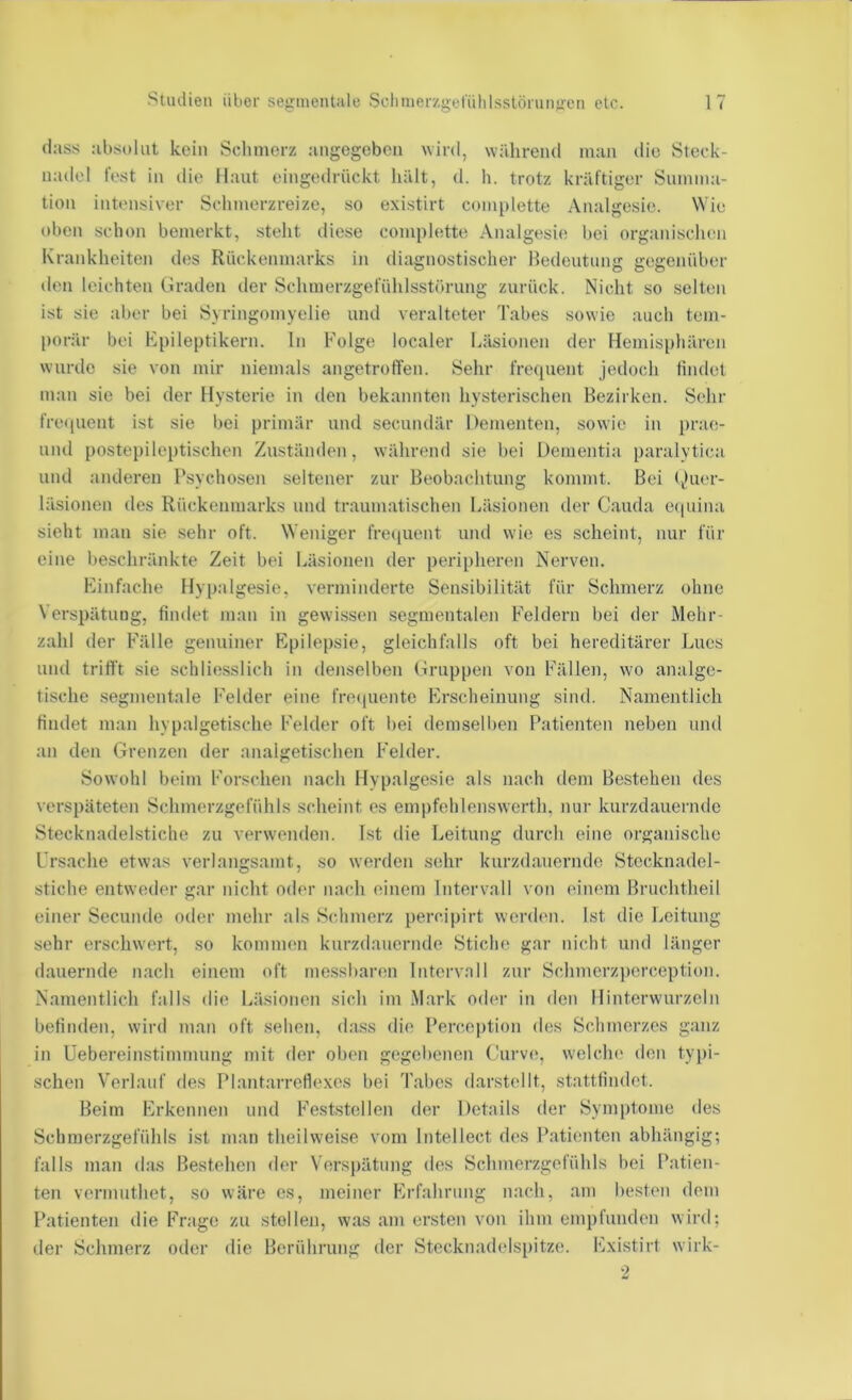 dass absolut kein Sclunerz angegeben wird, während man die Steck- nadel fest in die Maut eingedrückt hält, d. h. trotz kräftiger Sunnna- tion intensiver Schmerzreize, so e.xistirt complette Analgesie. Wie oben schon bemerkt, steht diese complette Analgesie bei organi.schen Krankheiten des Rückenmarks in diagnostischer Bedeutung gegenüber den leichten Mraden der Schmerzgefühlsstörung zurück. Nicht so .selten ist sie aber bei Syringomyelie und veralteter Tabes sowie auch tem- porär bei Epileptikern. In Folge localer Läsionen der Hemisphären wurde sie von mir niemals angetrotlen. Sehr fretpient jedoch findet man sie bei der Hysterie in den bekannten hysterischen Bezirken. Sehr freiiuent ist sie bei primär und secundär Dementen, sowie in pra(!- und postepileptischen Zuständen, während sie bei Dementia paralytica und anderen Psychosen seltener zur Beobachtung kommt. Bei (ihier- läsionen des Rückenmarks und traumatischen Läsionen der Cauda eipiina sieht man sie sehr oft. Weniger fre([uent und wie es scheint, nur für eine beschränkte Zeit bei Läsionen der peripheren Nerven. Einfache Hyp.algesie, verminderte Sensibilität für Schmerz ohne Verspätung, findet man in gewissen segmentalen Feldern bei der Mehr- zahl der Fälle genuiner Epilepsie, gleichfalls oft bei hereditärer Lues und trifft sie schliesslich in denselben Hruppen von Fällen, wo analge- tische seginentale Felder eine freipiente Erscheinung sind. Namentlich findet man hypalgetische Felder oft liei demselben Patienten neben und an den Grenzen der analgetischen Felder. Sowohl beim Forschen nach Hypalgesie als nach dem Bestehen des verspäteten Schmerzgefühls scheint es empfehlenswerth, nur kurzdauernde Stecknadelstiche zu verwenden. Ist die Leitung durch eine organische Ursache etwas verlangsamt, so werden sehr kurzdauernde Stccknadel- stiche entweder gar nicht oder nach einem Intervall von einem Bruchtheil einer Secunde oder mehr als Schmerz percipirt werden. Ist die Leitung sehr erschwert, so kommen kurzdauernde Stiche gar nicht und länger dauernde nach einem oft messbaren Intervall zur Schmerzjicrception. Namentlich falls ilie Läsionen sich im Mark oder in den Hinterwurzeln befinden, wird man oft sehen, dass die Perception des Schmerzes ganz in Uebereinstimmung mit der oben gegebenen (hirve, welclu' den tyjii- schen Verlauf des PlantarreHexcs bei Tabes dar.stidit, stattfindet. Beim Erkennen und Feststclien der Details der Symptome des Schmerzgefühls ist man theilweise vom Intellect des Patienten abhängig; falls man das Bestehen der Verspätung des Schmerzgefühls bei Patien- ten vermnthet, so wäre es, meiner Erfahrung nach, am besten dem Patienten die Frage zu stellen, was am ersten von ihm empfunden wird; der Schmerz oder die Berührung der Stecknadelspitze. Existirt wirk-