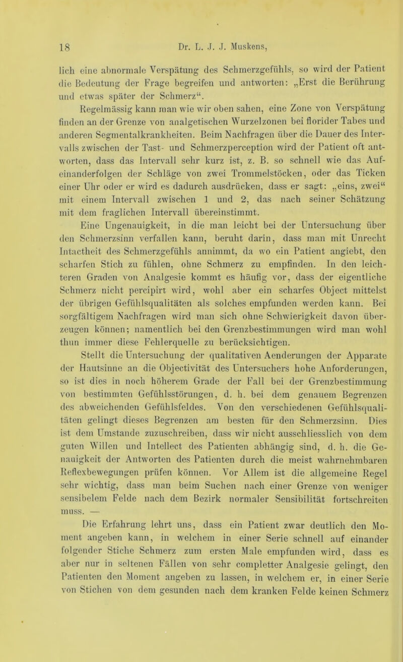 lieh eine aI)norinale Verspätung des Schmerzgefühls, so wird iler Patient die Bedeutung der Frage begreifen und antworten; „Erst die Berührung und etwas später der Schmerz“. Regelmässig kann man wie wir oben sahen, eine Zone von Verspätung finden an der Grenze von analgetischen Wurzelzonen bei florider Tabes und anderen Segmentalkrankheiten. Beim Nachfragen über die Dauer des hiter- valls zwischen der Tast^ und Schmerzperception wird der Patient oft ant- worten, dass das Intervall sehr kurz ist, z. B. so schnell wie das Auf- einanderfolgen der Schläge von zwei Trommelstücken, oder das Ticken einer Uhr oder er wird es dadurch ausdrücken, dass er sagt: „eins, zwei“ mit einem Intervall zwischen 1 und 2, das nach seiner Schätzung mit dem fraglichen Intervall übereinstimmt. Eine Ungenauigkeit, in die man leicht bei der Untersuchung über den Schmerzsinn verfallen kann, beruht darin, dass man mit Unrecht Intactheit des Schmerzgefühls annimmt, da wo ein Patient angiebt, den scharfen Stich zu fühlen, ohne Schmerz zu empfinden. In den leich- teren Graden von Analgesie kommt es häufig vor, dass der eigentliche Schmerz nicht percipirt wird, wohl aber ein scharfes Object mittelst der übrigen Gefühlsqualitäten als solches empfunden werden kann. Bei sorgfältigem Nachfragen wird man sich ohne Schwierigkeit davon über- zeugen können; namentlich bei den Grenzbestimmungen wird man wohl thnn immer diese Fehlerquelle zu berücksichtigen. Stellt die Untersuchung der qualitativen Aenderungen der Apparate der Hautsinne an die Objectivität des Untersuchers hohe Anforderungen, so ist dies in noch höherem Grade der Fall bei der Grenzbestimmung von bestimmten Gefühlsstöruugen, d. h. bei dem genauem Begrenzen des abweichenden Gefühlsfeldes. Von den verschiedenen Gefühlsquali- täten gelingt dieses Begrenzen am besten für den Schmerzsinn. Dies ist dem Umstande zuzuschreiben, dass wir nicht ausschliesslich von dem guten Willen und Intellect des Patienten abhängig sind, d. h. die Ge- nauigkeit der Antworten des Patienten diuxh die meist wahrnehmbaren Reflexbewegungen prüfen können. Vor Allem ist die allgemeine Regel sehr wichtig, dass man beim Suchen nach einer Grenze von weniger sensibelem Felde nach dem Bezirk normaler Sensibilität fortschreiten muss. — Die Erfahrung lehrt uns, dass ein Patient zwar deutlich den Mo- ment angeben kann, in welchem in einer Serie schnell auf einander folgender Stiche Schmerz zum ersten Male empfunden wird, dass es aber nur in seltenen Fällen von sehr completter Analgesie gelingt, den Patienten den Moment angeben zu lassen, in welchem er, in einer Serie von Stichen von dem gesunden nach dem kranken Felde keinen Schmerz