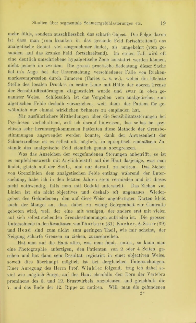 mehr fühlt, sondern ausschliesslich das scharfe Object. Die Folge davon ist dass man (vom kranken in das gesunde Feld fortschreitend) das analgetische Gebiet viel ausgedehnter findet, als umgekehrt (vom ge- sunden auf das kranke Feld fortschreitend). Im ersten Fall wird oft eine deutlich umschriebene hypalgetische Zone constatirt werden können, nicht jedoch im zweiten. Die grosse practische Bedeutung dieser S.ache fiel in’s Auge bei der Untersuchung verschiedener Fälle von Rücken- markscompression durch 'rumoren (Caries u. s. w.), wobei die höchste Stelle des localen Druckes in erster Linie mit Hülfe der oberen Grenze der Sensibilitätsstörungen diagnosticirt wurde und zwar in oben ge- nannter Weise. Schliesslich ist das Vorgehen vom analgetischen zum algetischen Felde deshalb vorzuziehen, weil dann der Patient für ge- wöhnlich nur einmal wirklichen Schmerz zu empfinden hat. Mir ausführlichere Mittheihmgen über die Sensibilitätsstörungen bei Psychosen vorbehaltend, will ich darauf hinweisen, dass selbst bei psy- chisch sehr heruntergekommenen Patienten diese Methode der Grenzbe- stimnumgen angewendet werden konnte; dank der Anwesenheit der Schmerzreflexe ist es selbst oft möglich, in epileptisch comatösem Zu- stande das analgetische Feld ziemlich genau abzugrenzen. Was das Anzeichen der Vorgefundenen Störungen anbetrifft, so ist es empfehlenswerth mit Anylinbleistift auf die Haut dasjenige, was m.an findet, gleich auf der Stelle, und nur dar.auf, zu notiren. Das Ziehen von Grenzlinien dem analgetischen Felde entlang während der Unter- suchung, habe ich in den letzten .lahren stets vermieden und ist dieses nicht j}Othwendig, falls man mit Geduld untersucht. Das Ziehen von Linien ist ein nicht objectives und deshalb oft ungenaues Wieder- geben des Gefundenen; den auf diese Weise angefertigten Karten klebt auch der Mangel an, dass dabei zu wenig Gelegenheit zur Controlle geboten wird, weil der eine mit wenigen, der andere erst mit vielen auf sich selbst stehenden Grenzbestimmungen zufrieden ist. Die grossen Unterschiede in denRe.sultaten vonThorburn (31), Kocher, A.Starr (30) und He ad sind zum nicht zum geringen Theil, wie mir scheint, der Neigung scharfe Grenzen zu ziehen, zuzuschreiben. Hat man auf die Haut alles, was m.an fand, notirt, so kann man eine Photographie anfertigen, den P.atienten von 2 oder 4 Seiten ge- sehen und hat dann sein Resultat registrirt in einer objectiven Weise, soweit dies überhaupt möglich ist bei dergleichen Untersuchungen. Einer Anregung des Herrn Prof. Winkler folgend, trug ich dabei so- viel wie möglich Sorge, auf der Haut ebenfalls den Dorn der Yertel>ra prominens des 6. und 12. Brustwirbels anzudeuten und gleichfalls die 7. und das Ende der 12. Kippe zu notiren. Will m.an die gefundenen