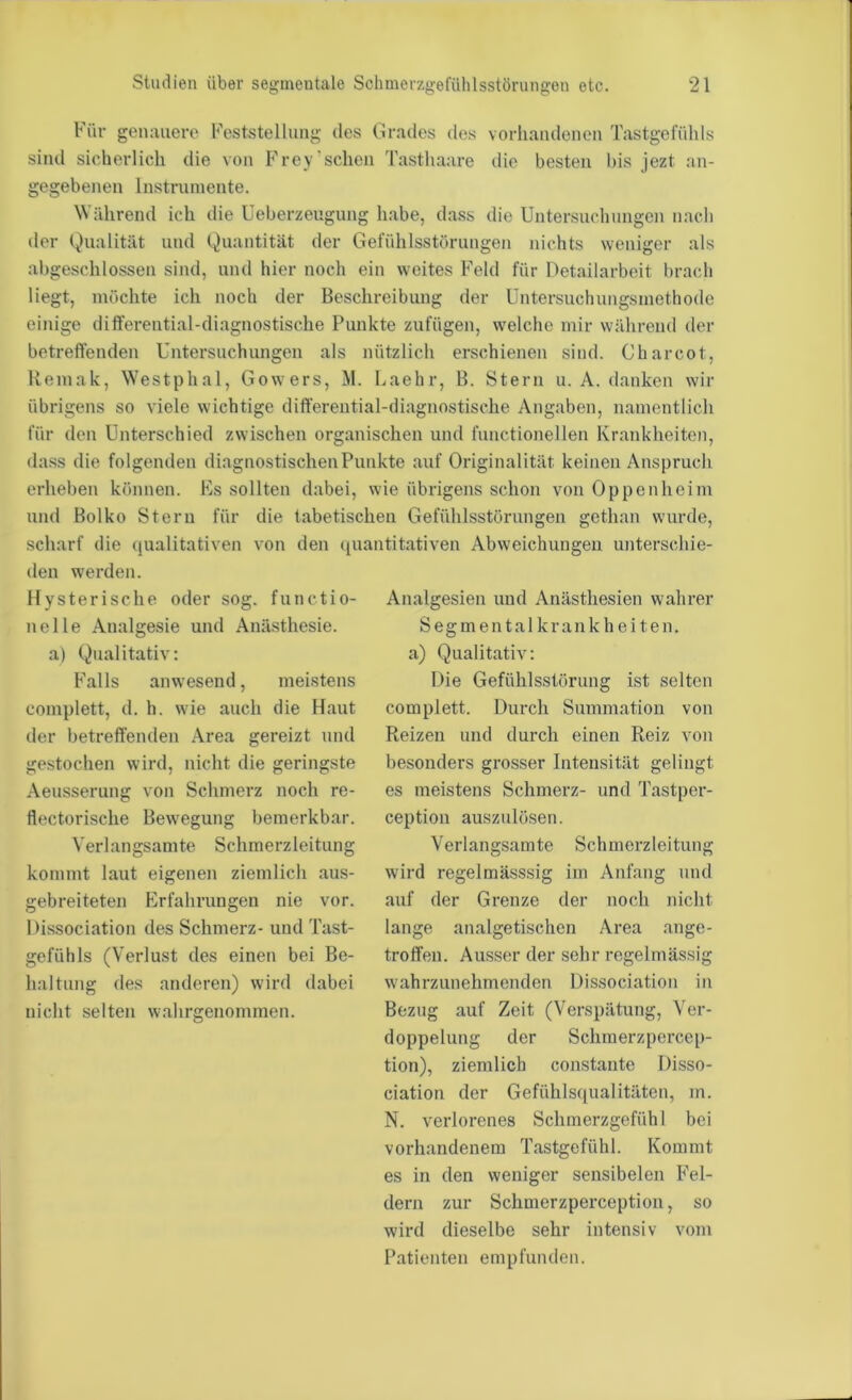 Für genauere Feststellung des Grades des vorhandenen Tastgefühls sind sicherlich die von Frey'sehen Tasthaare die besten bis jezt an- gegebenen Instrumente. Während ich die Ueberzeugung h.abe, dass die Untersuchungen nach der Qualität und Quantität der Gefühlsstörungen nichts weniger als abgeschlossen sind, und hier noch ein weites Feld für Detailarbeit brach liegt, möchte ich noch der Beschreibung der Untersuchungsmethode einige differential-diagnostische Punkte zufügen, welche mir während der betreffenden Untersuchungen als nützlich erschienen sind. Charcot, Remak, Westphal, Gowers, M. Laehr, B. Stern u. A. danken wir übrigens so viele wichtige differential-diagnostische Angaben, namentlich für den Unterschied zwischen organischen und functionellen Kraidiheiten, dass die folgenden diagnostischen Punkte auf Originalität keinen Anspruch erheben können. Fs sollten dabei, wie übrigens schon von Oppenheim und Bolko Stern für die tabetischen Gefühlsstörungen gethan wurde, scharf die (jualitativen von den ipiantitativen Abweichungen unterschie- den werden. Hy sterische oder sog. functio- neile Analgesie und Anästhesie, a) Qualitativ: Falls anwesend, meistens complett, d. h. wie auch die Haut der betreffenden Area gereizt und gestochen wird, nicht die geringste Aeusserung von Schmerz noch re- flectorische Bewegung bemerkbar. Verlangsamte Schraerzleitung kommt laut eigenen ziemlich aus- gebreiteten Erfahrungen nie vor. Dissociation des Schmerz- und Tast- gefühls (Verlust des einen bei Be- lial tung des anderen) wird dabei nicht selten wahrgenommen. Analgesien und Anästhesien wahrer Segmentalkrankheiten, a) Qualitativ: Die Gefühlsstörung ist selten complett. Durch Summation von Reizen und durch einen Reiz von besonders grosser Intensität gelingt es meistens Schmerz- und Tastper- ception auszulösen. Verlangsamte Schmerzleitung wird regelmässsig im Anfang und auf der Grenze der noch nicht lange analgetischen Area ange- troffen. Ausser der sehr regelmässig wahrzunehmenden Dissociation in Bezug auf Zeit (Verspätung, Ver- doppelung der Schraerzpercep- tion), ziemlich constante Disso- ciation der Gefühlsqualitäten, m. N. verlorenes Schmerzgefühl bei vorhandenem Tastgefühl. Kommt es in den weniger sensibelen Fel- dern zur Schmerzperception, so wird dieselbe sehr intensiv vom Patienten empfunden.