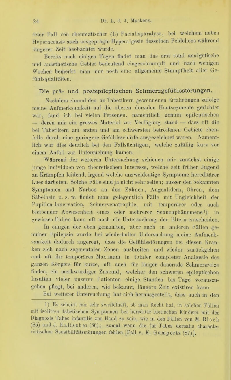 toter Fall von rhouniatisclicr (L) Facialisparalyse, bei welchem neben Hyperacouöis auch ausgeprägte Hyperalgesie desselben Fehlchens während längerer Zeit beobachtet wurde. Bereits nach einigen Tagen findet man das erst total analgetische und anästhetLsche Gebiet bedeutend eingeschrumpft und nach wenigen Wochen bemerkt man nur noch eine allgemeine Stumpfheit aller Ge- fiihls(iualitäten. Die prä- und postepileptischen Schmerzgefühlsstörungen. Nachdem einmal den an Tabetikern gewonnenen Ih-fabrungen zufolge meine Aufmerksamkeit auf die oberen dorsalen Hautsegmente gerichtet war, fand ich bei vielen Personen, namentlich genuin epilei)tischen — deren mir ein grosses Material zur Verfügung stand — dass oft die bei Tabetikern am ersten und am schwersten betrolfenen Gebiete eben- falls durch eine geringere Gefühlsschärfe ausgezeichnet waren. Nament- lich war dies deutlich bei den Fallsüchtigen, welche zufällig kurz vor einem Anfall zur Untersuchung kamen. W'ährend der weiteren Untersuchung schienen mir zunächst einige junge Individuen von theoretischem Interesse, welche seit früher .lugend an Krämpfen leidend, irgend welche unzweideutige Symptome hereditärer Lues darboten. Solche Fälle sind ja nicht sehr selten; ausser den bekannten Symptomen und Narben an den Zähnen, Augenlidern, Ohren, dem Säbelbein u. s. w. findet man gelegentlich Fälle mit Ungleichheit der Pupilleu-lnnervation, Sehnervenatrophie, mit temporärer oder auch bleibender Abwesenheit eines oder mehrerer Sehnenphänomenei); in gewissen Fällen kann oft noch die Untersuchung der Eltern entscheiden. In einigen der oben genannten, aber auch in anderen Fällen ge- nuiner Epilepsie wurde bei wiederholter Untersuchung meine Aufmerk- samkeit dadurch angeregt, dass die Gefühlsstörungen bei diesen Kran- ken sich nach segrnentalen Zonen ausbreiten und wieder zurückgehen und oft ihr temporäres Maximum in totaler completer Analgesie des ganzen Körpers für kurze, oft auch für länger dauernde Schmerzreize finden, ein merkwürdiger Zustand, welcher den schweren epileptischen Insulten vieler unserer P.atienten einige Stunden bis Tage vorauszu- gehen pfiegt, bei anderen, wie bekannt, längere Zeit existiren kann. Bei weiterer Untersuchung hat sich heraiisgestellt, dass auch in den 1) Es scheint mir sehr zweifelhaft, ob man Recht hat, in solchen Fällen mit isolirten tabetischen Symptomen bei hereditär luetischen Kindern mit der Uiagnosis Tabes infantilis zur Hand zu sein, wie in den Fällen von M. Bloch (85) und .J. Kali sch er (86); zumal wenn die für Tabes dorsalis characte- ristischen Seusibilitätsstörungen fehlen [Fall v. K. Gumpertz (87)].