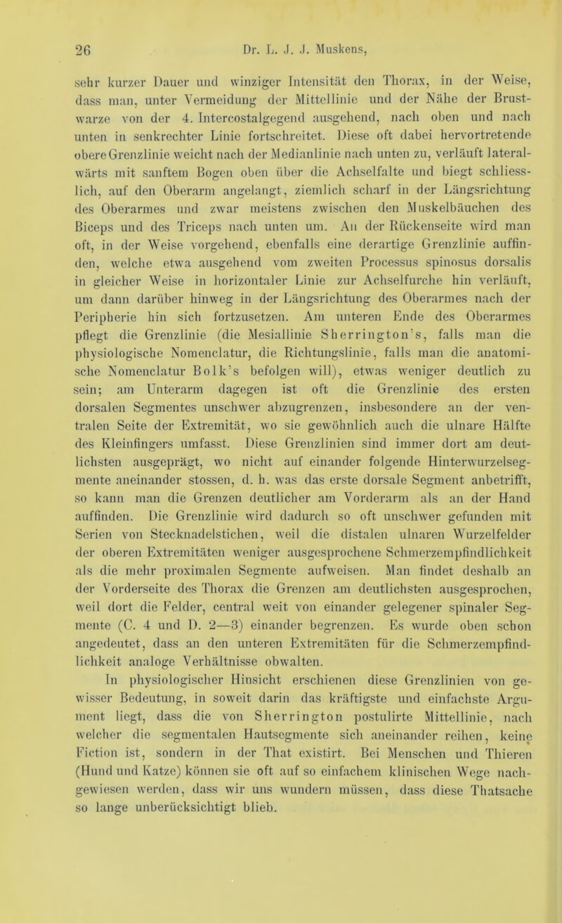 sehr kurzer Dauer und winziger Intensität den Thorax, in der Weise, dass man, unter Vermeidung der Mittellinie und der Nähe der Brust- warze von der 4. Intercostalgegend ausgehend, nach oben und nach unten in senkrechter Linie fortschreitet. Diese oft dabei hervortretendo obere Grenzlinie weicht nach der Medianlinie nach unten zu, verläuft lateral- wärts mit sanftem Bogen oben über die Achselfalte und biegt schliess- lich, auf den Oberarm angelangt, ziemlich scharf in der Längsrichtung des Oberarmes und zwar meistens zwischen den Mnskelbäuchen des Biceps und des Triceps nach unten um. An der Rückenseite wird man oft, in der Weise vorgehend, ebenfalls eine derartige Grenzlinie auffin- den, welche etwa ausgehend vom zweiten Processus spinosus dorsalis in gleicher Weise in horizontaler Linie zur Achselfurche hin verläuft, um dann darüber hinweg in der Längsrichtung des Oberarmes nach der Peripherie hin sich fortzusetzen. Am unteren Ende des Oberarmes pflegt die Grenzlinie (die Mesiallinie Sherrington’s, falls man die physiologische Nomenclatur, die Richtungslinie, falls man die anatomi- •sche Nomenclatur Bolk’s befolgen will), etwas weniger deutlich zu sein; am Unterarm dagegen ist oft die Grenzlinie des ersten dorsalen Segmentes unschwer abzugrenzen, insbesondere an der ven- tralen Seite der Extremität, wo sie gewöhnlich auch die ulnare Hälfte des Kleinfingers umfasst. Diese Grenzlinien sind immer dort am deut- lichsten ausgeprägt, wo nicht auf einander folgende Hinterwurzelseg- mente aneinander stossen, d. h. was das erste dorsale Segment anbetrifft, so kann man die Grenzen deutlicher am Vorderarm als an der Hand auffinden. Die Grenzlinie wird dadurch so oft unschwer gefunden mit Serien von Stecknadelsticheu, weil die distalen ulnaren Wurzelfelder der oberen Plxtremitäten weniger ausgesprochene Schmerzempfindlichkeit als die mehr proximalen Segmente aufweisen. Man findet deshalb an der Vorderseite des Thorax die Grenzen am deutlichsten ausgesprochen, weil dort die Felder, central weit von einander gelegener spinaler Seg- mente (C. 4 und D. 2—3) einander begrenzen. Es wurde oben schon angedeutet, dass an den unteren Extremitäten für die Schmerzempfind- lichkeit analoge Verhältnisse obwalten. ln physiologischer Hinsicht erschienen diese Grenzlinien von ge- wisser Bedeutung, in soweit darin das kräftigste und einfachste Argu- ment liegt, dass die von Sherrington postulirte Mittellinie, nach welcher die segmentalen Hautsegmente sich aneinander reihen, keine Fiction ist, sondern in der That existirt. Bei Menschen und Thiercn (Hund und Katze) können sie oft auf so einfachem klinischen Wege nach- gewiesen werden, dass wir uns wundern müssen, dass diese Thatsache so lange unberücksichtigt blieb.
