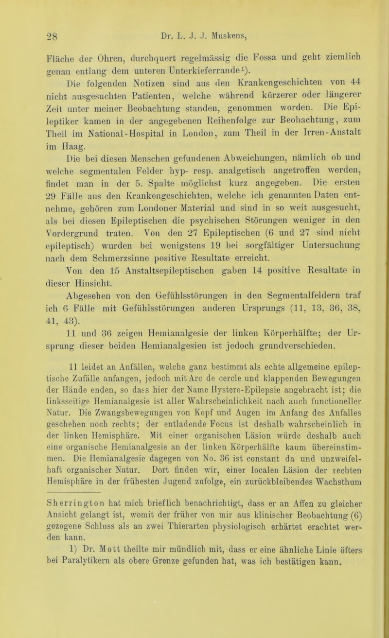 Flüche der Ohren, durchquert regelmässig die Fossa und geht ziemlich genau entlang dem unteren Unterkieferrande ^). Die folgenden Notizen sind aus den Krankengeschichten von 44 nicht ausgesuchten Patienten, welche während kürzerer oder längerer Zeit unter meiner Beobachtung standen, genommen worden. Die Epi- leptiker kamen in der angegebenen Reihenfolge zur Beobachtung, zum Thoil im National - Hospital in London, zum Theil in der Irren-Anstalt im Haag. Die bei diesen Menschen gefundene]i Abweichungen, nämlich ob und welche .segmentalen Felder hyp- resp. analgetisch angetroffen werden, findet man in der 5. Spalte möglichst kurz angegeben. Die ersten 29 Fälle aus den Krankengeschichten, welche ich genannten Daten ent- nehme, gehören zum Londoner Material und sind in so weit ausgesucht, als bei diesen Epileptischen die psychischen Störungen weniger in den Vordergrund traten. Von den 27 Epileptischen (6 und 27 sind nicht epileptisch) wurden bei wenigstens 19 bei sorgfältiger Untersuchung nach dem Schmerzsinne positive Resultate erreicht. Von den 15 Anstaltsepileptischen gaben 14 positive Resultate in dieser Hinsicht. Abgesehen von den Gefühlsstörungen in den Segmentalfeldern traf ich G Fälle mit Gefühlsstönmgen anderen Ursprungs (11, 13, 36, 38, 41, 43). 11 und 36 zeigen Hemianalgesie der linken Körperhälfte; der Ur- sprung dieser beiden Hemianalgesien ist jedoch grundverschieden. 11 leidet an Anfällen, welche ganz bestimmt als echte allgemeine epilep- tische Zufälle anfangen, jedoch mit Are de cercle und klappenden Bewegungen der Hände enden, so dass hier der Name llystero-Epilepsie angebracht ist; die linksseitige Hemianalgesie ist aller Wahrscheinlichkeit nach auch functioneller Natur. Die Zwangsbewegungen von Kopf und Augen im Anfang des Anfalles geschehen noch rechts; der entladende Focus ist deshalb wahrscheinlich in der linken Hemisphäre. Mit einer organischen Läsion würde deshalb auch eine organische Hemianalgesie an der linken Körperhälfte kaum übereinstim- men. Die Hemianalgesie dagegen von No. 36 ist constant da und unzweifel- haft organischer Natur. Dort finden wir, einer localen Läsion der rechten Hemisphäre in der frühesten Jugend zufolge, ein zurückbleibendes Wachsthum Sherrington hat mich brieflich benachrichtigt, dass er an Affen zu gleicher Ansicht gelangt ist, womit der früher von mir aus klinischer Beobachtung (6) gezogene Schluss als an zwei Thierarten physiologisch erhärtet erachtet wer- den kann. 1) Dr. Mott theilte mir mündlich mit, dass er eine ähnliche Linie öfters bei Paralytikern als obere Grenze gefunden hat, was ich bestätigen kann.