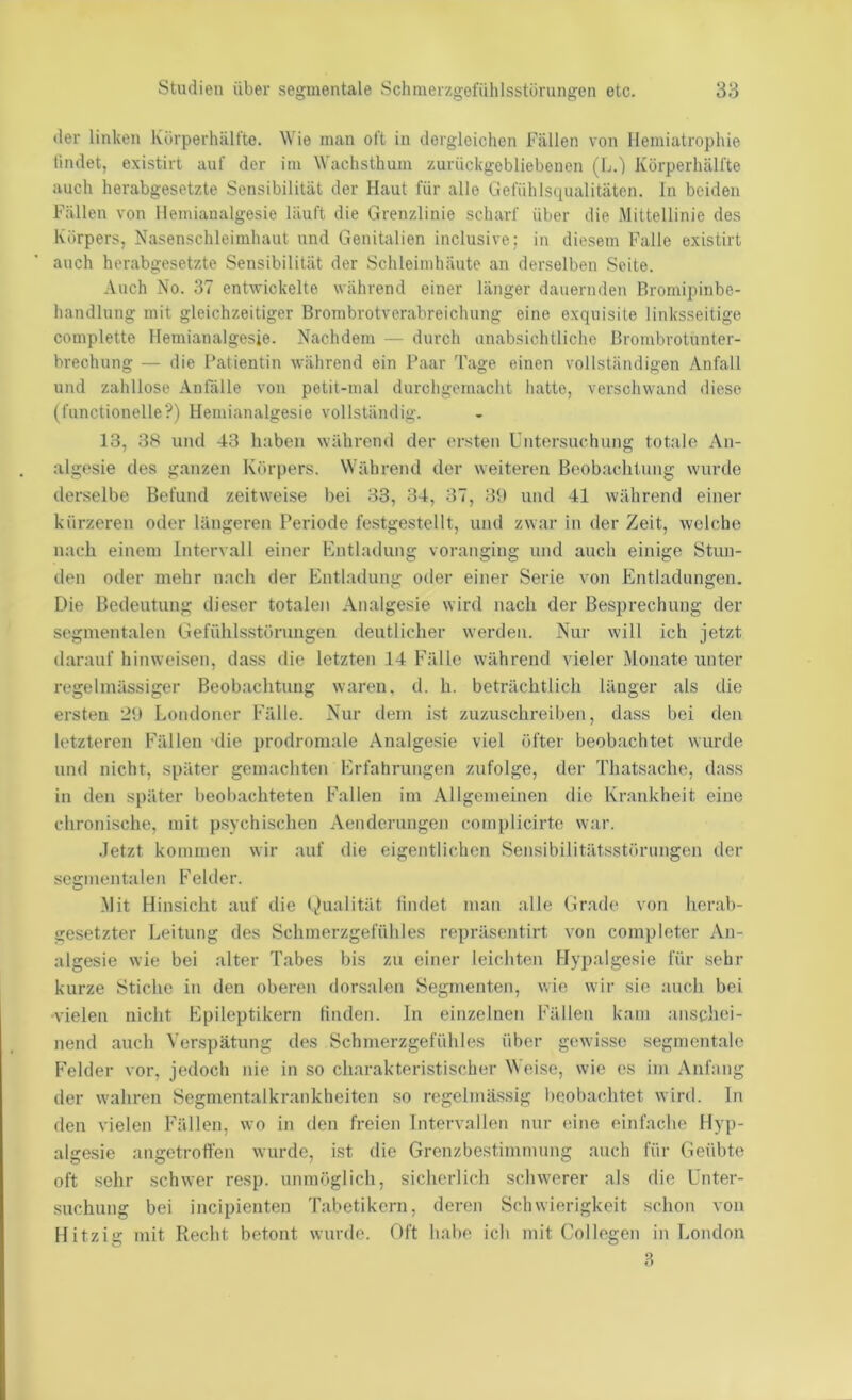 der linken luirperhälfte. Wie man oft in dergleichen Fällen von Ilemiatrophie lindet, existirt auf der im Wachsthum zurückgebliebenen (L.) Körperhälfte auch herabgesetzte Sensibilität der Haut für alle Gefühlsqualitäten, ln beiden Fällen von llemianalgesie läuft die Grenzlinie scharf über die Mittellinie des Körpers, Nasenschleimhaut und Genitalien inclusive: in diesem Falle existirt auch herabgesetzte Sensibilität der Schleimhäute an derselben Seite. Auch No. 37 entwickelte während einer länger dauernden Bromipinbe- handlung mit gleichzeitiger Brombrotverabreichung eine exquisite linksseitige complette llemianalgesie. Nachdem — durch unabsichtliche Brombrotunter- brechung — die Patientin während ein Paar 'läge einen vollständigen Anfall und zahllose Anfälle von petit-mal durchgemacht hatte, verschwand diese (functionelle?) llemianalgesie vollständig. 13, 3K und 43 haben während der ersten Untersuchung totale An- algesie des ganzen Körpers. Während der weiteren Beobachtung wurde der.selbe Befund zeitweise bei 33, 34, 37, 3U und 41 während einer kürzeren oder längeren Periode lestgestellt, und zwar in der Zeit, welche nach einem Intervall einer Kntladung voranging und auch einige Stun- den oder mehr nach der Entladung oder einer Serie von Entladungen. Die Bedeutung dieser totalen Analgesie wird nach der Besprechung der segmentalen Gefühlsstörungen deutlicher werden. Nur will ich jetzt darauf hinweisen, dass die letzten 14 Fälle während vieler Monate unter regelmässiger Beobachtung waren, d. h. beträchtlich länger als die ersten Londoner Fälle. Nur dem ist zuzuschreiben, dass bei den letzteren Fällen -die prodromale Analgesie viel öfter beobachtet wurde und nicht, später gemachten Erfahrungen zufolge, der Thatsache, dass in den später beobachteten Fallen im .Allgemeinen die Krankheit eine chronische, mit psychischen .Vendcrungen complicirte war. .Jetzt kommen wir auf die eigentlichen Sensibilitätsstörungen der segmentalen Felder. Mit Hinsicht auf die (^lualität lindet man alle Gr.ade von herab- gesetzter Leitung des Schmerzgefühles repräsentirt von compicter An- algesie wie bei alter Tabes bis zu einer leichten Hypalgesie für sehr kurze Stiche in den oberen dorsalen Segmenten, wie wir sie auch bei •vielen niclit Epileptikern tinden. In einzelnen Fällen kam anschei- nend auch Verspätung des Schmerzgefühles über gewisse segmentale Felder vor, jedoch nie in so charakteristischer Weise, wie es im Anfang der wahren Segmentalkrankheiten so regelmässig beobachtet wird, ln den vielen Fällen, wo in den freien Intervallen nur eine einfache Hyp- algesie angetroffen wurde, ist die Grenzbestimmung auch für Geübte oft sehr schwer resp. unmöglich, sicherlich schwerer als die Unter- suchung bei incipienten Tabetikern, deren Schwierigkeit schon von Hitzig mit Recht betont wurde. Oft habe ich mit Collegen in London 8
