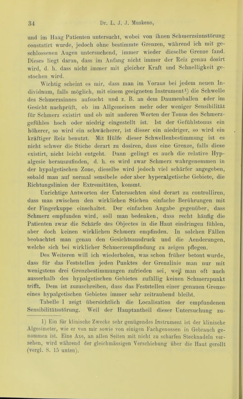 und ini H:iag Patienten untersucht, wobei von ihnen Schnierzsinnstörung constatirt wurde, jedoch ohne bestimmte Grenzen, während ich mit ge- schlossenen Augen untersuchend, immer wieder dieselbe Grenze tand. Dieses liegt daran, dass im Anfang nicht immer der Reiz genau dosirt wird, d. h. dass nicht immer mit gleicher Kraft und Schnelligkeit ge- stochen wird. Wichtig scheint es mir, dass man im Voraus bei jedem neuen In- dividmim, falls möglich, mit einem geeigneten Instrumenti) die Schwelle des Schmerzsinnes aufsucht und z. B. an dem Daumenbalien ©der im Gesicht nachprüft, ob im Allgemeinen mehr oder weniger Sensibilität für Schmerz existirt und ob mit anderen Worten der Tonus des Schmerz- gefühles hoch oder niedrig eingestellt ist. Ist der Gefühbstonus ein höherer, so wird ein schwächerer, ist dieser ein niedriger, so wird ein kräftiger Reiz benutzt. Mit Hülfe dieser Schwellenbestimmung ist es nicht schwer die Stiche derart zu dosiren, dass eine Grenze, falls diese existirt, nicht leicht entgeht. Dann gelingt es auch die relative Hyp- algesie herauszutinden, d. h. es wird zwar Schmerz wahrgenommen in der hypalgetischen Zone, dieselbe wird jedoch viel schärfer angegeben, sobald mau auf normal sensibele oder aber hyperalgetische Gebiete, die Richtungslinien der Extremitäten, kommt. Unrichtige Antworten der Untersuchten sind derart zu controlliren, dass man zwischen den wirklichen Stichen einfache Berührungen mit der Fingerkuppe einschaltet. Der einfachen Angabe gegenüber, dass Schmerz empfunden wird, soll man bedenken, dass recht häufig die Patienten zwar die Schärfe des Objectes in die Haut eindriugeu fühlen, aber doch keinen wirklichen Schmerz empfinden. In solchen Fällen beobachtet man genau den Gesichtsausdruck und die Aenderungen, welche sich bei wirklicher Schmerzempfindung zu zeigen pflegen. Des Weiteren will ich wiederholen, was schon früher betont wurde, dass für das Feststellen jeden Punktes der Grenzlinie man nur mit wenigstens drei Grenzbestimmungen zufrieden sei, wejl man oft auch ausserhalb des hypalgetischen Gebietes zufällig keinen Schmerzpunkt trifft. Dem ist zuzuschreiben, dass das Feststellen einer genauen Grenze- eines hypalgetischen Gebietes immer sehr zeitraubend bleibt. Tabelle 1 zeigt übersichtlich die Localisation der empfundenen Sensibilitätsstörnng. Weil dei‘ Hauptantheil dieser Untersuchung zu- 1) Ein für klinische Zwecke sehr genügendes Instrument ist der klinische Algesimeter, wie er von mir sowie von einigen Fachgenossen in Gebrauch ge- nommen ist. Eine Axe, an allen Seiten mit nicht zu scharfen Stecknadeln ver- sehen, wird während der gleichmässigen Verschiebung über die Haut gerollt (vergl. S. 15 unten).