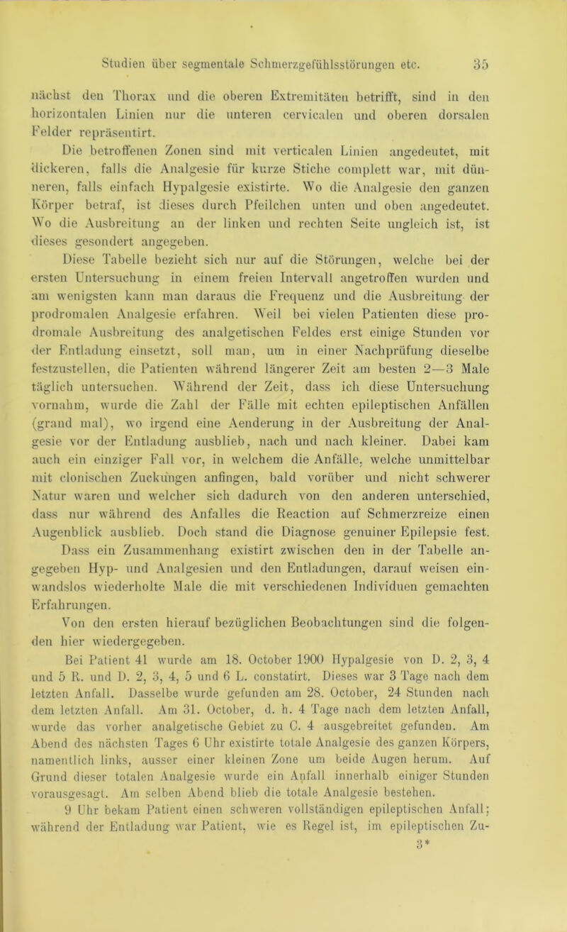 nächst den Tlionix und die oberen Extremitäten betrifft, sind in den horizontalen Linien nur die unteren cervicalen und oberen dorsalen Felder repräsentirt. Die betroffenen Zonen sind mit verticalen Linien angedeutet, mit dickeren, falls die Analgesie für kurze Stiche complett war, mit dün- neren, falls einfach Hypalgesie existirte. Wo die Analgesie den ganzen Körper betraf, ist dieses durch Pfeilchen unten und oben angedeutet. Wo die Ausbreitung an der linken und rechten Seite ungleich ist, ist dieses gesondert angegeben. Diese Tabelle bezieht sich nur auf die Störungen, welche bei der ersten Untersuchung in einem freien Intervall angetroffen wurden und am wenigsten kann man daraus die Frequenz und die Ausbreitung der prodromalen Analgesie erfahren. Weil bei vielen Patienten diese pro- dromale Ausbreitung des analgetischen Feldes erst einige Stunden vor iler Entladung einsetzt, soll man, um in einer Nachprüfung dieselbe festzustellen, die Patienten während längerer Zeit am besten 2—3 Male täglich untersuchen. Während der Zeit, dass ich diese Untersuchung vornahm, wurde die Zahl der Fälle mit echten epileptischen Anfällen (grand mal), wo irgend eine Aenderung in der Ausbreitung der Anal- gesie vor der Entladung ausblieb, nach und nach kleiner. Dabei kam auch ein einziger Fall vor, in welchem die Anfälle, welche unmittelbar mit clonischen Zuckungen anfingen, bald vorüber und nicht schwerer Natur waren und welcher sich dadurch von den anderen unterschied, dass nur während des Anfalles die Reaction auf Schmerzreize einen Augenblick ausblieb. Doch stand die Diagnose genuiner Epilepsie fest. Dass ein Zusammenhang existirt zwischen den in der Tabelle an- gegeben Hyp- und Analgesien und den Entladungen, darauf weisen ein- wandslos wiederholte Male die mit verschiedenen Individuen gemachten Erfahrungen. Von den ersten hierauf bezüglichen Beobachtungen sind die folgen- den hier wiedergegeben. Bei Patient 41 wurde am 18. October 1900 Hypalgesie von D. 2, 8, 4 und 5 11. und D. 2, 8, 4, 5 und 6 L. constatirt. Dieses war 3 Tage nach dem letzten Anfall. Dasselbe wurde gefunden am 28. October, 24 Stunden nach dem letzten Anfall. Am 81. October, d. h. 4 Tage nach dem letzten Anfall, wurde das vorher analgetische Gebiet zu C. 4 ausgebreitet gefunden. Am Abend des nächsten Tages 6 Uhr existirte totale Analgesie des ganzen Körpers, namentlich links, ausser einer kleinen Zone um beide Augen herum. Auf Grund dieser totalen Analgesie wurde ein Anfall innerhalb einiger Stunden vorausgesagl. Am selben Abend blieb die totale Analgesie bestehen. 9 Uhr bekam Patient einen schweren vollständigen epileptischen Anfall; während der Entladung war Patient, wie es Regel ist, im epileptischen Zu- 8*