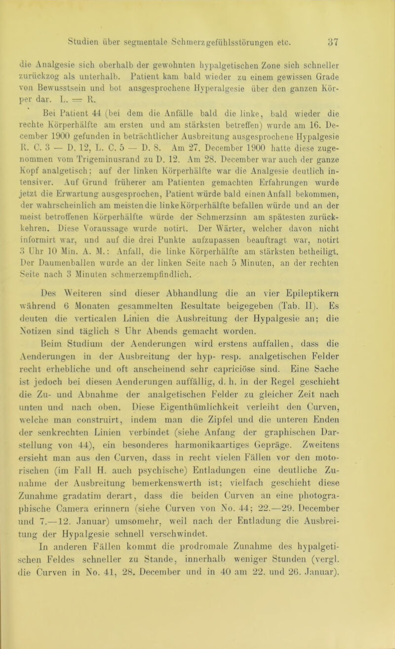die Analgesie sich oberhalb der gewohnten hypalgetischen Zone sich schneller zurückzog als unterhalb. Patient kam bald wieder zu einem gewissen Grade von Bewusstsein und bol ausgesprochene Ilyperalgesie über den ganzen Kör- per dar. 1.. — K. Bei Patient 44 (^bei dem die /Vnfälle bald die linke, bald wieder die rechte Körperhiilfte am ersten und am stärksten betreffen) wurde am 16. De- cember 1900 gefunden in beträchtlicher Ausbreitung ausgesprochene Ilypalgesie l\. C. 3 — D. 12, L. C. 5 — D. 8. Am 27. December 1900 hatte diese zuge- nommen vom Trigeminusrand zu D. 12. Am 28. December war auch der ganze Kopf analgetisch; auf der linken Kürperhälfte war die Analgesie deutlich in- tensiver. Auf Grund früherer am Patienten gemachten Erfahrungen wurde jetzt die Erwartung ausgesprochen, Patient würde bald einen Anfall bekommen, iler wahrscheinlich am meisten die linke Körperhälfte befallen würde und an der meist betroffenen Kürperhälfte würde der Schmerzsinn am spätesten zurück- kehren. Diese Voraussage wurde notirt. Der Wärter, welcher davon nicht informirt war, und auf die drei Punkte aufzupassen beauftragt war, notirt 3 Uhr 10 Min. A. M.: Anfall, die linke Körperhälfte am stärksten betheiligt. Der Daumenballen wurde an der linken Seite nach 5 Minuten, an der rechten Seite nach o Minuten schmerzempfindlich. Des Weiteren sind dieser Abhandlung die an vier Epileptikern während 6 Monaten gesammelten Resultate beigegeben (Tab. 11). Es ileuten die verticalen Linien die Ausbreitung der Hypalgesie an; die Notizen sind täglich 8 Uhr Abends gemacht worden. Beim Studium der Aenderungen wird erstens auffallen, dass die .Venderungen in der .Ausbreitung der hyp- resp. analgetischen Felder recht erhebliche und oft anscheinend sehr caprieiöse sind. Eine Sache ist jedoch bei diesen Aenderungen auffällig, d. h. in der Regel geschieht die Zu- und Abnahme tler analgetischen Felder zu gleicher Zeit nach unten und nach oben. Diese Eigenthümlichkeit verleiht den (iirven, welche man construirt, indem man die Zipfel und die unteren Enden der senkrechten Linien verbindet (siehe Anfang der gra])hischen Dar- stellung von 44), ein besonderes harmonikaartiges Gepräge. Zweitens ersieht man aus den Curven, dass in recht vielen Fällen vor den moto- rischen (im Falt H. auch psychische) Entladungen eine deutliche Zu- nahme der .Ausbreitung bemerkenswerth ist: vielfach geschieht diese Zunahme gradatim derart, dass die beiden Curven an eine photogra- phische Camera erinnern (siehe Curven von No. 44; 22.—29. l'ecember und 7.—12. .Tanuar) umsomehr, weil nach der Entladung die Ausbrei- tung der Hypalgesie schnell verschwindet. In anderen Fällen kommt die prodromale Zunahme des hyi)algeti- schen Feldes schneller zu Stande, innerhalb weniger Stunden (vergl. die Curven in No. 41, 28. December und in 40 am 22. und 26. .Januar).