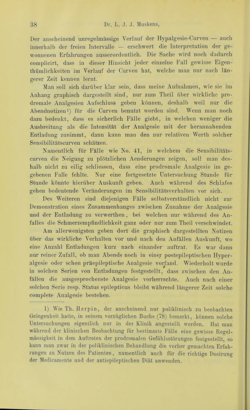 Der anscheinend unregelmässige Verlauf der Hypalgesie-Cnrven — auch innerhalb der freien Intervalle — erschwert die Interpretation der ge- wonnenen Erfahrungen ausserordentlich. Die Sache wird noch dadurch complicirt, dass in dieser Hinsicht jeder einzelne Fall gewisse Eigen- thüinlichkeiten im Verlauf der Curven hat, welche man nur nach län- gerer Zeit kennen lernt. Man soll sich darüber klar sein, dass meine Aufnahmen, wie sie im Anhang graphisch dargestellt sind, nur zum Theil über wirkliche pro- dromale Analgesien Aufschluss geben können, deshalb weil nur die Abendnotizen 1) für die Curven benutzt worden sind. Wenn man noch dazu bedenkt, dass es sicherlich Fälle giebt, in welchen weniger die Ausbreitung als die Intensität der Analgesie mit der herannahenden Entladung zunimrat, dann kann man den nur relativen Werth solcher Sensibilitätscurven schätzen. Namentlich für Fälle wie No. 41, in welchem die Sensibilitäts- curven die Neigung zu plötzlichen Aenderungen zeigen, soll man des- halb nicht zu eilig schliessen, dass eine prodromale Analgesie im ge- gebenen Falle fehlte. Nur eine fortgesetzte Untersuchung Stunde für Stunde könnte hierüber Auskunft geben. Auch während des Schlafes gehen bedeutende Veränderungen im Sensibilitätsverbalten vor sich. Des Weiteren sind diejenigen Fälle selbstverständlich nicht zur Demonstration eines Zusammenhanges zwdschen Zunahme der Analgesie und der Entladung zu verwerthen , bei welchen nur w’ährend des An- falles die Schmerzempfindlichkeit ganz oder nur zum Theil verschwindet. Am allerwenigsten geben dort die graphisch dargestellten Notizen über das wirkliche Verhalten vor und nach den Anfällen Auskunft, wo eine Anzahl Entladungen kurz nach einander auftrat. Es w’ar dann nur reiner Zufall, ob man Abends noch in einer postepileptischen Hyper- algesie oder schon präepileptische Analgesie vorfand. Wiederholt wurde in solchen Serien von Entladungen festgestellt, dass zwischen den An- fällen die ausgesprochenste Analgesie vorherrschte. Auch nach einer solchen Serie resp. Status epilepticus bleibt w'ährend längerer Zeit .solche complete Analgesie bestehen. 1) Wie Th. Herpin, der anscheinend nur poliklinisch zu beobachten Gelegenheit hatte, in seinem vorzüglichen Buche (78) bemerkt, können solche Untersuchungen eigentlich nur in der Klinik angestellt werden. Hat man während der klinischen Beobachtung für bestimmte Fälle eine gewisse Regel- mässigkeit in dem Auftreten der prodromalen Gefühlsstörungen festgestellt, so kann man zwar in der poliklinischen Behandlung die vorher gemachten Erfah- rungen zu Nutzen des Patienten, namentlich auch für die richtige Dosirung der Medicamente und der antiepileptischen Diät anwenden.