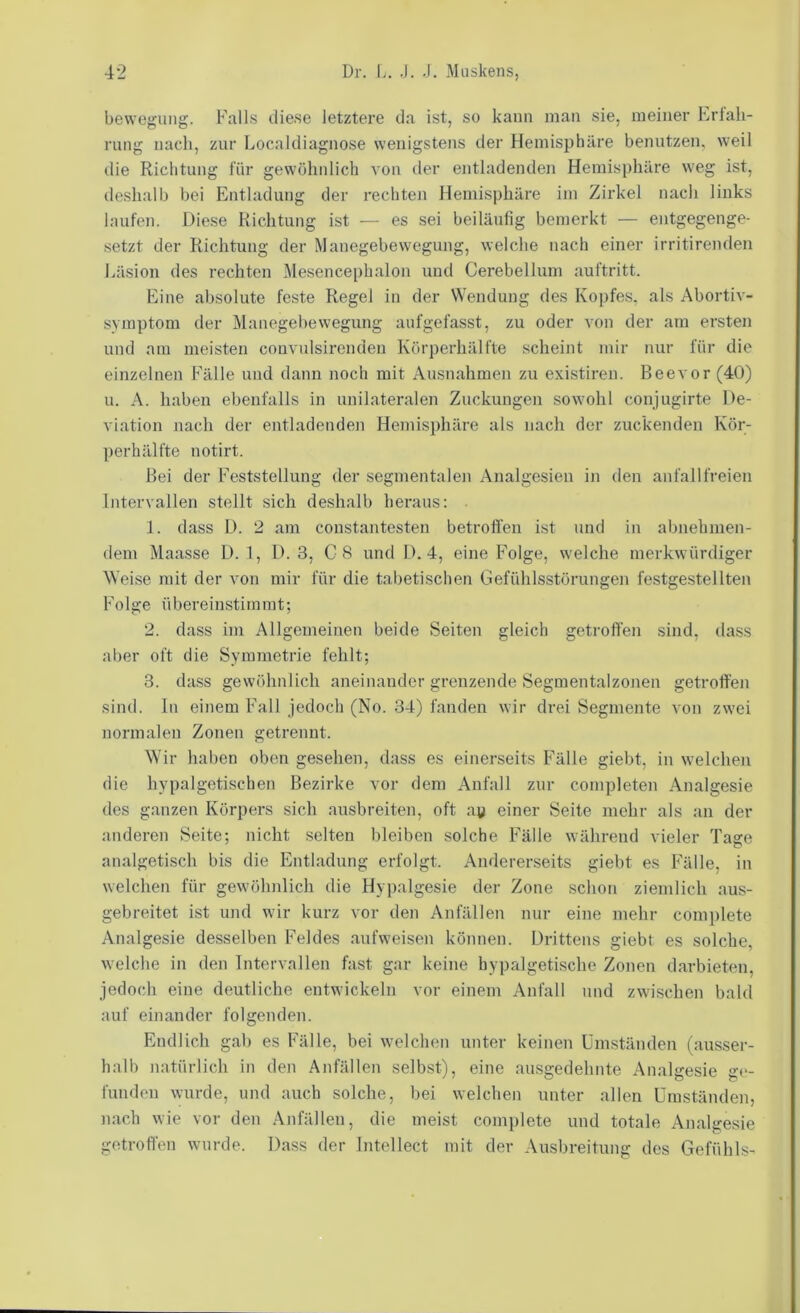 bewegung. Falls diese letztere da ist, so kann man sie, meiner Erlali- rung nach, zur Localdiagnose wenigstens der Hemisphäre benutzen, weil die Richtung für gewöhnlich von der entladendeji Hemisphäre weg ist, deshalb bei Entladung der rechten Hemisphäre im Zirkel nach links laufen. Diese Richtung ist — es sei beiläufig bemerkt — entgegenge- setzt der Richtung der Manegebewegung, welche nach einer irritirenden Läsion des rechten Mesencephalon und Cerebellum auftritt. Eine absolute feste Regel in der Wendung des Kopfes, als Abortiv- svmptom der Manegebewegung anfgefasst, zu oder von der am ersten und am meisten convulsirendeu Körperhälfte scheint mir nur für die einzelnen Fälle und dann noch mit Ausnahmen zu existii'en. Beevor (40) u. A. haben ebenfalls in unilateralen Zuckungen sowohl conjugirte De- viation nach der entladenden Hemisphäre als nach der zuckenden Kör- ])erhälfte notirt. Bei der Feststellung der segmentalen Analgesien in den anfallfreien Intervallen stellt sich deshalb heraus: 1. dass D. 2 am constantesten betrolien ist und in abnehmen- dem Maasse D. 1, D. 3, C8 und D. 4, eine Folge, welche merkwürdiger Weise mit der von mir für die tabetischen Gefühlsstörungen festgestellten Folge übereinstimmt; 2. dass im Allgemeinen beide Seiten gleich getroften sind, dass aber oft die Symmetrie fehlt; 3. da.ss gewöhnlich aneinander grenzende Segmentalzonen getroffen sind, lii einem Fall jedoch (No. 34) fanden wir drei Segmente von zwei normalen Zonen getrennt. Wir haben oben gesehen, dass es einerseits Fälle giebt, in welchen die hvpalgetischen Bezirke vor dem Anfall zur completen Analgesie des ganzen Körpers sich ausbreiten, oft ay einer Seite mehr als an der anderen Seite; nicht selten bleiben solche Fälle während vieler Tage analgetisch bis die Entladung erfolgt. Andererseits giebt es Fälle, in welchen für gewöhnlich die Hypalgesie der Zone schon ziemlich aus- gebreitet ist und wir kurz vor den Anfällen nur eine mehr complete Analgesie de.sselben Feldes aufweisen können. Drittens giebt es solche, welche in den Intervallen fast gar keine hypalgetische Zonen darbieten, jedoch eine deutliche entwickeln vor einem xVnfall und zwischen bald auf einander folgenden. Endlich gab es Fälle, bei welchen unter keinen ümständen (ausser- halb natürlich in den Anfällen selbst), eine ausgedehnte Analgesie ge- funden wurde, und auch solche, bei welchen unter allen ümständen, nach wie vor den .Unfällen, die meist complete und totale Analgesie getroffen wurde. Dass der Intellect mit der Ausbreitung des Gefühls-