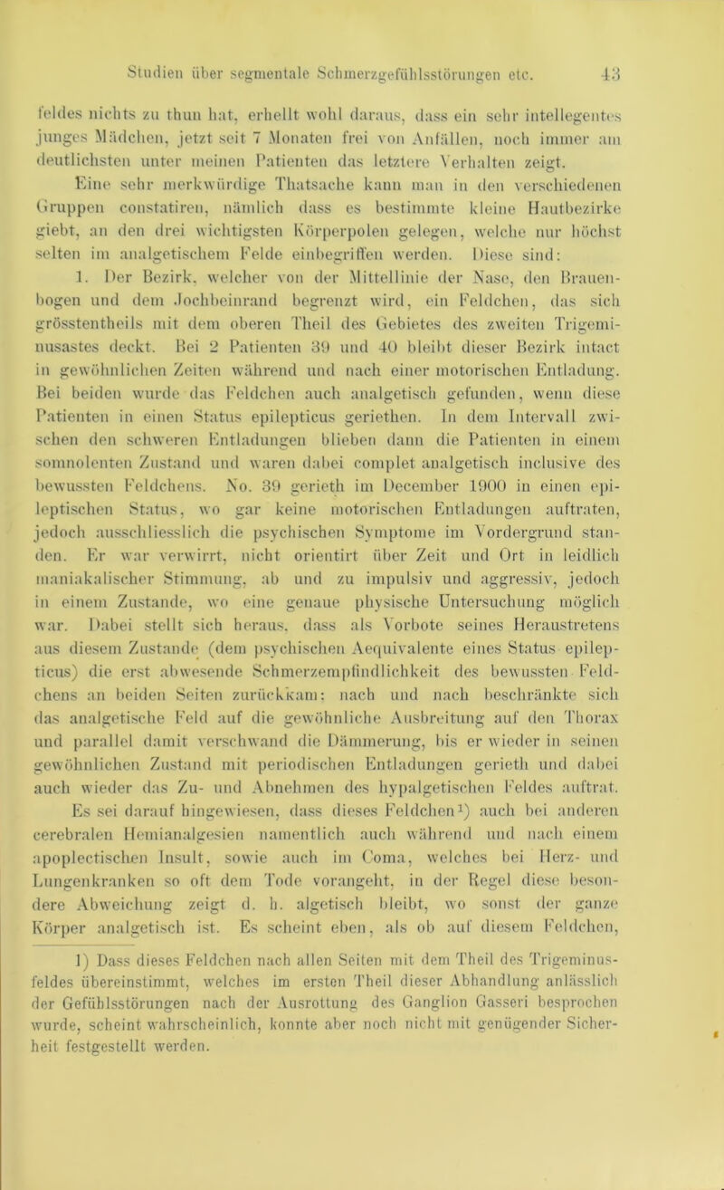 fcldes nichts zu thun hat, erhellt wohl daraus, dass ein sehr intellegentes junges Mädchen, jetzt seit 7 Monaten frei von Anfällen, noc.h immer am deutlichsten unter meinen Patienten das letzt(u-e Verhalten zeigt. Eine sehr merkwürdige Thatsache kann man in den verschiedenen (Iruppen constatiren, nämlich dass es bestimmte kleine Hautbezirke giebt, an den drei wichtigsten Kör|»erpolen gelegen, welche nur höchst selten im analgetischem Felde einbegriffen werden. Diese sind; 1. Der Bezirk, welcher von der Mittellinie der Nase, den Brauen- bogen und dem .lochbeinrand begrenzt wird, ein Eeldchen, das sich grösstentheils mit dem oberen Theil des Debietes des zweiten Trigemi- nusastes deckt. Bei 2 Patienten 3U und 40 bleibt dieser Bezirk intact in gewöhnlichen Zeit«m während und nach einer motorischen Entladung. Bei beiden wurde das Eeldchen auch analgetisch gefunden, wenn diese Patienten in einen Status epilepticus geriethen. ln dem Intervall zwi- schen den schweren Entladungen blieben dann die Patienten in einem somnolenten Zustand und waren dabei complet analgetisch inclusive des bewussten Feldchens. No. 3tt gerieth im December 1900 in einen epi- leptischen Status, wo gar keine motorischen Entladungen auftraten, jedoch ausschliesslich die psychischen Symptome im Vordergrund stan- den. Er war verwirrt, nicht orientirt über Zeit und Ort in leidlich maniakalischer Stimmung, ab und zu impulsiv und aggressiv, jedoch in einem Zustande, wo eine genaue physische Untersuchung möglich war. I>abei stellt sich heraus, dass als Vorbote seines Heraustretens aus diesem Zustande (dem |)sychischen Aefpiivalente eines Status epilep- ticus) die erst abwe.sende Schmerzeniptindlichkeit des bewussten Eeld- chens an beiden Seiten zurückkam: nach und nach beschränkte sich das analgetische Feld auf die gewöhnliche Ausbreitung auf den Thorax und parallel damit verschwand die Dämmerung, bis er wieder in seinen gewöhnlichen Zustand mit periodischen Entladungen gerieth und dabei auch wieder das Zu- und Abnehmen des hypalgetischen l'eldes auftrat. Es .sei darauf hingewiesen, dass di(‘ses Eeldcheni) auch bei anderen cerebralen Hemianalgesien namentlich auch während und nach einem apoplectischen Insult, sowie auch im Coma, welches bei Herz- und Lungenkranken so oft dem Tode vorangeht, in der Regel diese beson- dere Abweichung zeigt d. h. algetisch bleibt, wo sonst der ganze Köi'])er analgetisch ist. Es scheint eben, als ob auf diesem Eeldchen, 1) Dass dieses Eeldchen nach allen Seiten mit dem Theil des Trigeminus- feldes übereinstimmt, welches im ersten Theil dieser Abhandlung anlässlich der Gefühlsstörungen nach der Ausrottung des Ganglion Gasseri besprochen wurde, scheint wahrscheinlich, konnte aber noch nicht mit genügender Sicher- heit festgestellt werden.