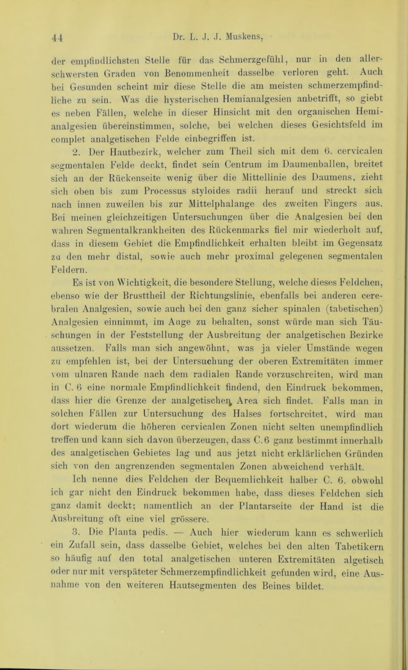 der empfindlichsten Stelle für das Schmerzgefühl, nur in den aller- schwersten Graden von Benommenheit dasselbe verloren geht. Auch bei Gesunden scheint mir diese Stelle die am meisten schmerzempfind- liche zu sein. Was die hysterischen Heraianalgesien anbetrifft, so giebt es neben Fällen, welche in dieser Hinsicht mit den organischen Hemi- analgesieu übereinstimmen, solche, bei welchen die.ses Gesichtsfeld im complet analgetischen Felde einbegriffen ist. 2. Der Hautbezirk, welcher zum Theil sich mit dem 6. cervicalen segmentalen Felde deckt, findet sein Centrum im Daumenballen, breitet sich an der Rückenseite wenig über die Mittellinie des Daumens, zieht sich oben bis zum Processus styloides radii herauf und streckt sich nach innen zuweilen bis zur Mittelphalange des zweiten Fingers aus. Bei meinen gleichzeitigen Untersuchungen über die Analgesien bei den wahren Segmentalkrankheiten des Rückenmarks fiel mir wiederholt auf, dass in diesem Gebiet die Empfindlichkeit erhalten bleibt im Gegensatz zu den mehr distal, sowie auch mehr proximal gelegenen segmentalen Feldern. Es ist von Wichtigkeit, die besondere Stellung, welche dieses Feldchen, ebenso wie der Brusttheil der Richtungslinie, ebenfalls bei anderen cere- bralen Analgesien, sowie auch bei den ganz sicher spinalen (tabetischen) Analgesien einnimmt, im Ange zu behalten, sonst würde man sich Täu- schungen in der Feststellung der Ausbreitung der analgetischen Bezirke aussetzen. Falls man sich angewöhnt, was ja vieler Umstände wegen zu empfehlen ist, bei der Untersuchung der oberen Extremit<äten immer \ om ulnaren Rande nach dem radialen Rande vorzuschreiten, wird man in C. (i eine normale Empfindlichkeit findend, den Eindruck bekommen, dass hier die Grenze der analgetischei^ Area sich findet. Falls man in solchen Fällen zur Untersuchung des Halses fortschrcitet, wird man dort wiederum die höheren cervicalen Zonen nicht selten unempfindlich treffen und kann sich davon überzeugen, dass C.6 ganz bestimmt innerhalb des analgetischen Gebietes lag und aus jetzt nicht erklärlichen Gründen sich von den angrenzenden segmentalen Zonen abweichend verhält. Ich nenne dies Feldchen der Bequemlichkeit halber C. 6. obwohl ich gar nicht den Eindruck bekommen habe, dass dieses Feldchen sich ganz damit deckt; namentlich an der Plantarseite der Hand ist die Ausbreitung oft eine viel grössere. 3. Die Planta pedis. — Auch hier wiederum kann es schwerlich ein Zufall sein, dass dasselbe Gebiet, welches bei den alten Tabetikern so häufig auf den total analgetischen unteren Extremitäten algetisch oder nur mit verspäteter Schmerzempfindlichkeit gefunden wird, eine Aus- jiahme von den weiteren Hautsegmenten des Beines bildet.