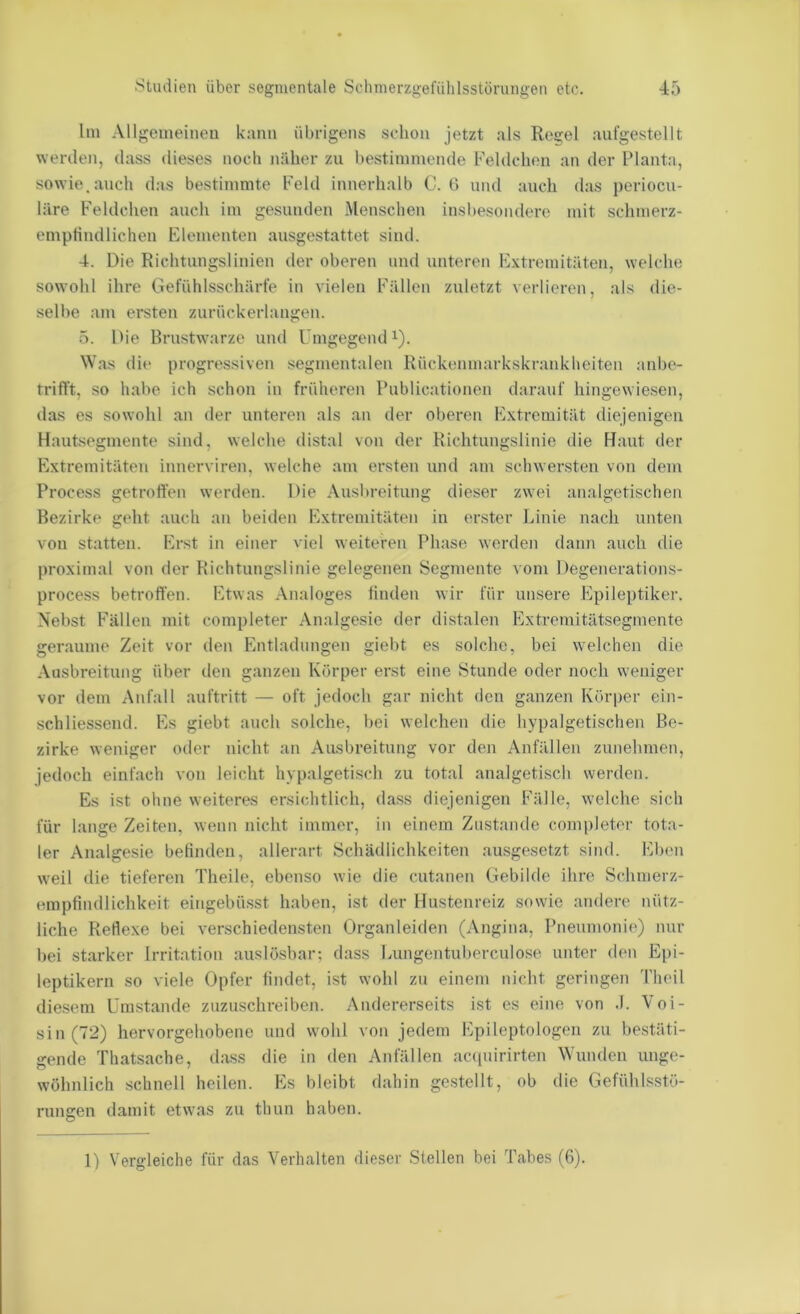 lin Allgemeinen kann übrigens schon jetzt als Regel anfgestellt werden, dass dieses noch näher zu bestimmende Feldchen an der Planta, sowie, auch das bestimmte b'eld innerhalb C. G und auch das periocu- läre Feldchen auch im gesunden Menschen insbesondere mit schmerz- emptindliehen Elementen ausgestattet sind. 4. Die Richtungslinien der oberen und unteren Extremitäten, welche sowohl ihre Gefühlsschärfe in vielen Fällen zuletzt verlieren, als die- selbe am ersten zurückerlangen. ö. Die Brustwarze und Umgegend ^). Was die progressiven segmentaleu Rückenmarkskrankheiten anbe- trifft, so habe ich schon in früheren Publicationen darauf hingewiesen, das es sowohl an der unteren als an der oberen Extremität diejenigen Hautsegmente sind, welche distal von der Richtungslinie die Haut der Extremitäten innerviren, welche am ersten und am schwersten von dem Process getroffen werden. Die Ausbreitung dieser zwei analgetischen Bezirke geht auch an beitlen Extremitäten in erster Linie nach unten von statten. Erst in einer viel weiteren Phase worden dann auch die proximal von der Richtungslinie gelegenen Segmente vom Degenerations- process betroffen. Etwas Analoges finden wir für unsere Epileptiker. Nebst Fällen mit completer Analgesie der distalen Extremitätsegmente geraume Zeit vor den Entladungen giebt es solche, bei welchen die Ausbreitung über den ganzen Körper erst eine Stunde oder noch weniger vor dem Anfall auftritt — oft jedoch gar nicht den ganzen Körper ein- schliessend. Es giebt auch solche, bei welchen die hypalgetischen Be- zirke weniger oder nicht an Ausl)reitung vor den Anfällen znnelnnen, jedoch einfach von leicht hvpalgetisch zu total analgetisch werden. Es ist ohne weiteres ersichtlich, da.ss diejenigen Fälle, welche sich für lange Zeiten, wenn nicht immer, in einem Zustande completer tota- ler Analgesie befinden, allerart Schädlichkeiten ausgesetzt sind. Eben weil die tieferen Theile, ebenso wie die cutanen Gebilde ihn^ Schmerz- enipfindlichkeit eingebüsst haben, ist der Hustenreiz sowie andere nütz- liche Rertexe bei verschiedensten Organleiden (Angina, Pnenmonie) nur bei starker Irritation auslösbar; dass Lungentuberculose unter den Epi- leptikern so viele Opfer findet, ist wohl zu einem nicht geringen 'l'heil diesem Umstande zuzuschreiben. Andererseits ist es eine von .1. Voi- sin(72) hervorgehobene und wohl von jedem Epileptologen zu bestäti- gende Thatsache, dass die in den Anfällen acnpiirirten W'unden unge- wöhnlich schnell heilen. Es bleibt dahin gestellt, ob die Gefühlsstö- rungen damit etw'as zu thun haben. 1) Vergleiche für das Verhalten dieser Stellen bei Tabes (6).